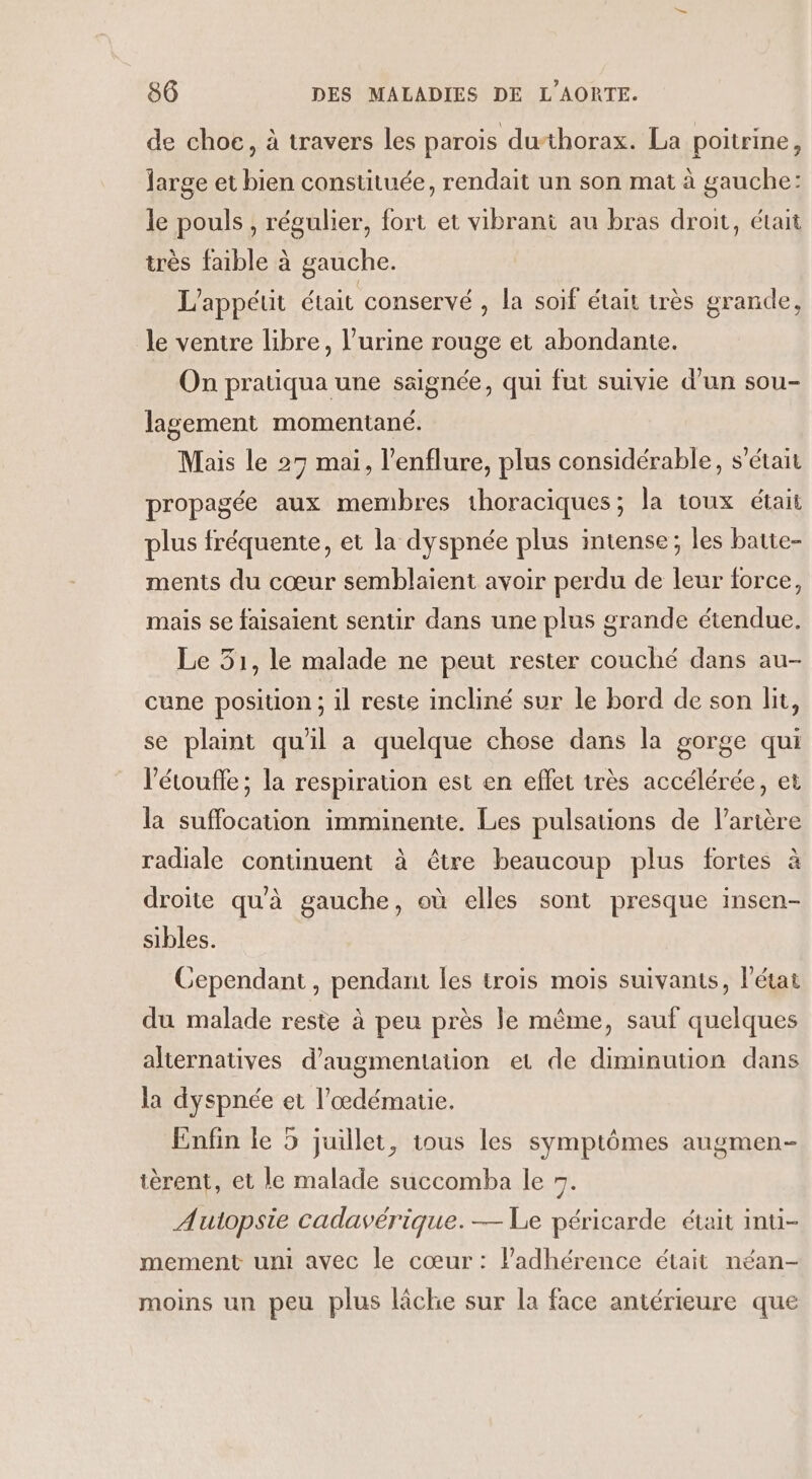 de choc, à travers les paroïs duthorax. La poitrine, large et bien constituée, rendait un son mat à gauche: le pouls , régulier, fort et vibrant au bras droit, était très faible à gauche. L'appéut était conservé , la soif était très grande, le ventre libre, l’urine rouge et abondante. On pratiqua une ssignée, qui fut suivie d’un sou- lagement momentané. Mais le 27 mai, l’enflure, plus considérable, s'était propagée aux membres 1horaciques; la toux était plus fréquente, et la dyspnée plus intense; les batte- ments du cœur semblaient avoir perdu de leur force, mais se faisaient sentir dans une plus grande étendue, Le 31, le malade ne peut rester couché dans au- cune position ; il reste incliné sur le bord de son lit, se plaint qu'il a quelque chose dans la gorge qui l’étoufle; la respiration est en effet très accélérée, et la suffocation imminente. Les pulsations de l'artère radiale continuent à être beaucoup plus fortes à droite qu'à gauche, où elles sont presque insen- sibles. Cependant, pendant les trois mois suivants, l’état du malade reste à peu près le même, sauf quelques alternatives d'augmentation et de diminution dans la dyspnée et l’œdémaue. Enfin le 5 juillet, tous les symptômes augmen- tèrent, et le malade succomba le 5. Autopsie cadavérique.— Le péricarde était inti- mement uni avec le cœur: ladhérence était néan- moins un peu plus lâche sur la face antérieure que