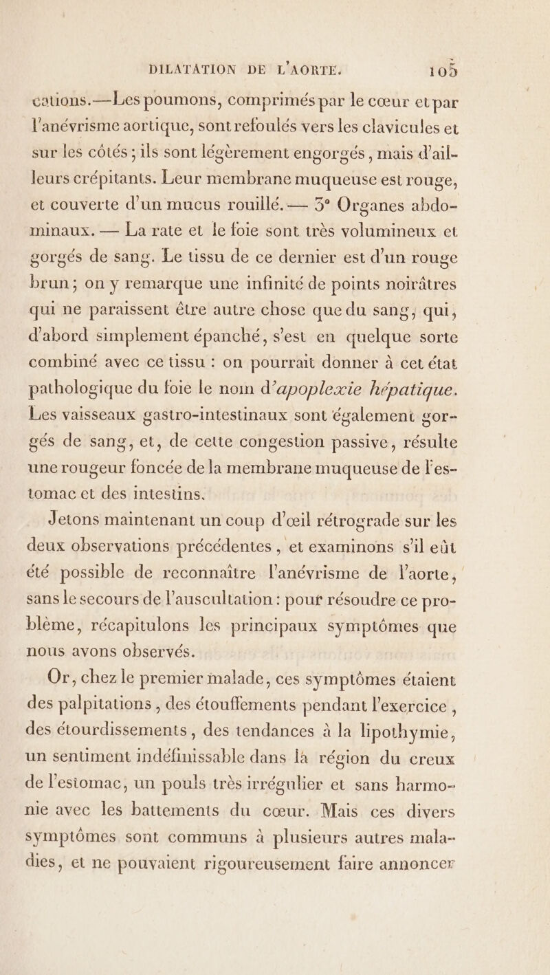 cauons.—bLes poumons, comprimés par le cœur et par l'anévrisme aortique, sont refoulés vers les clavicules et sur les côtés ; 1ls sont légèrement engorgés , mais d'ail. leurs crépitants. Leur membrane muqueuse est rouge, et couverte d’un mucus rouillé.— 3° Organes abdo- minaux. — La rate et le foie sont très volumineux et gorgés de sang. Le üssu de ce dernier est d’un rouge brun; on y remarque une infinité de points noirâtres qui ne paraissent être autre chose que du sang, qui, d'abord simplement épanché, s'est en quelque sorte combiné avec ce tissu : on pourrait donner à cet état pathologique du foie Le non d’apoplexie hépatique. Les vaisseaux gastro-intestinaux sont également gor- gés de sang, et, de cette congestion passive, résulte une rougeur foncée de la membrane muqueuse de l'es- tomac et des intesüns. Jetons maintenant un coup d'œil rétrograde sur les deux observations précédentes , et examinons s’il eût été possible de reconnaitre l’anévrisme de l'aorte, sans le secours de l’auscultation : pouf résoudre ce pro- blème, récapitulons les principaux symptômes que nous avons observés. Or, chez le premier malade, ces symptômes étaient des palpitations , des étouffements pendant l'exercice , des étourdissements , des tendances à la lipothymie, un sentiment indéfinissable dans là région du creux de l'esiomac, un pouls très irrégulier et sans harmo- nie avec les battements du cœur. Mais ces divers symptômes sont communs à plusieurs autres mala- dies, ét ne pouvaient rigoureusement faire annoncer