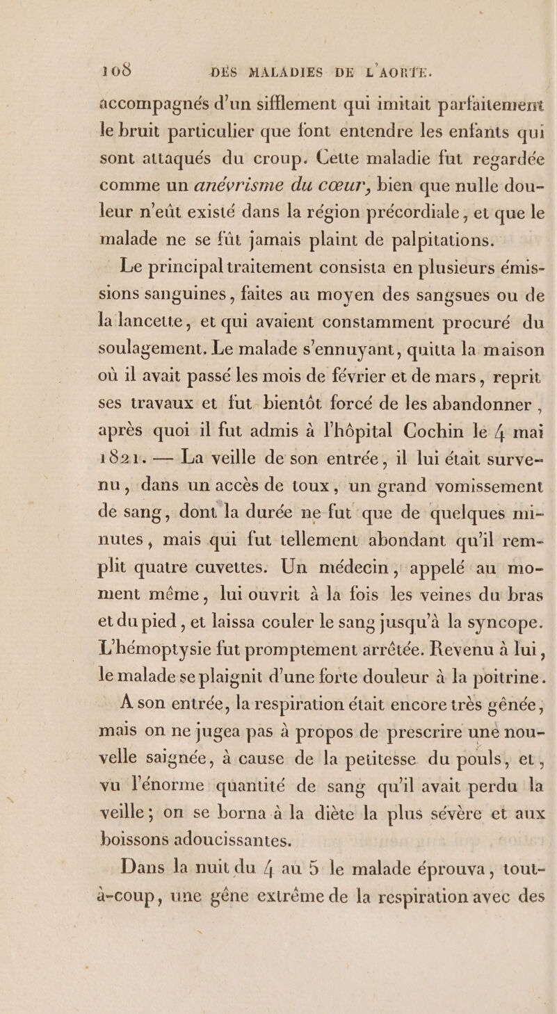 accompagnés d’un sifflement qui imitait parfaitement le bruit particulier que font entendre les enfants qui sont attaqués du croup. Cette maladie fut regardée comme un anévrisme du cœur, bien que nulle dou- leur n’eût existé dans la région précordiale, et que le malade ne se fût jamais plaint de palpitations. Le principal traitement consista en plusieurs émis- sions sanguines , faites au moyen des sangsues ou de la lancette, et qui avaient constamment procuré du soulagement, Le malade s'ennuyant, quitta la maison où il avait passé les mois de février et de mars, reprit ses travaux et fut bientôt forcé de les abandonner , après quoi il fut admis à l'hôpital Cochin le 4 mai 1821. — La veille de son entrée, il lui était surve- nu, dans un accès de toux, un grand vomissement de sang, dont la durée ne fut que de quelques mi- nutes, mais qui fut tellement abondant qu’il rem- plit quatre cuvettes. Un médecin , appelé au mo- ment même, lui ouvrit à la fois les veines du bras et du pied , et laissa couler le sang jusqu’à la syncope. L'hémoptysie fut promptement arrêtée. Revenu à lui, le malade se plaignit d'une forte douleur à la poitrine. À son entrée, la respiration était encore très gênée, mais on ne jugea pas à propos de prescrire une nou- velle saignée, à cause de la peutesse du pouls, et, vu l'énorme quantité de sang qu'il avait perdu la veille; on se borna à la diète la plus sévère et aux boissons adoucissantes. Dans la nuit du 4 au 5 le malade éprouva, tout- à-coup, une gêne extrème de la respiration avec des
