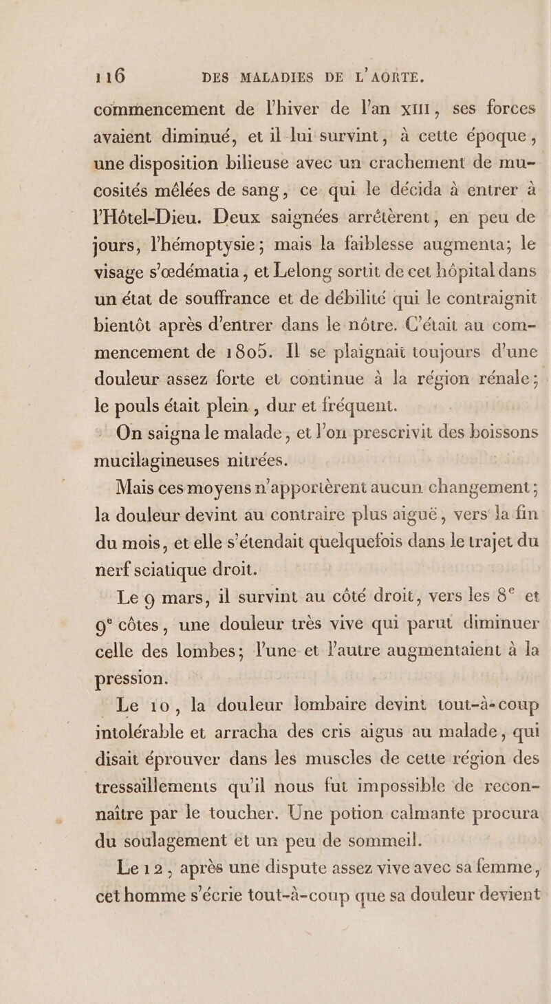 commencement de l'hiver de l’an xt1, ses forces avaient dimmué, et il lui survint, à cette époque, une disposition bilieuse avec un crachement de mu- cosités mêlées de sang, ce qui le décida à entrer à l'Hôtel-Dieu. Deux saignées arrétèrent, en peu de jours, l'hémoptysie; mais la faiblesse augmenta; le visage s’œdématia , et Lelong sortit de cet hôpital dans un état de souffrance et de débilité qui le contraignit bientôt après d'entrer dans le nôtre. C'était au com- mencement de 1805. Il se plaignaït toujours d’une douleur assez forte et continue à la région rénale; le pouls était plein , dur et fréquent. On saigna le malade, et l’on prescrivit des boissons mucilagineuses nitrées. Mais ces moyens n'apportèrent aucun changement ; la douleur devint au contraire plus aiguë, vers la fin du mois, et elle s’étendait quelquefois dans le trajet du nerf sciatique droit. Le 9 mars, il survint au côté droit, vers les 8° et 0° côtes, une douleur très vive qui parut diminuer celle des lombes; l’une et l’autre augmentaiïent à la pression. Le 10, la douleur lombaire devint tout-à-coup intolérable et arracha des cris aigus au malade, qui disait éprouver dans les muscles de cette région des tressaillements qu'il nous fut impossible de recon- naître par le toucher. Une potion calmante procura du soulagement et ur peu de sommeil. Le 12, après une dispute assez vive avec sa femme, cet homme s’écrie tout-à-coup que sa douleur devient