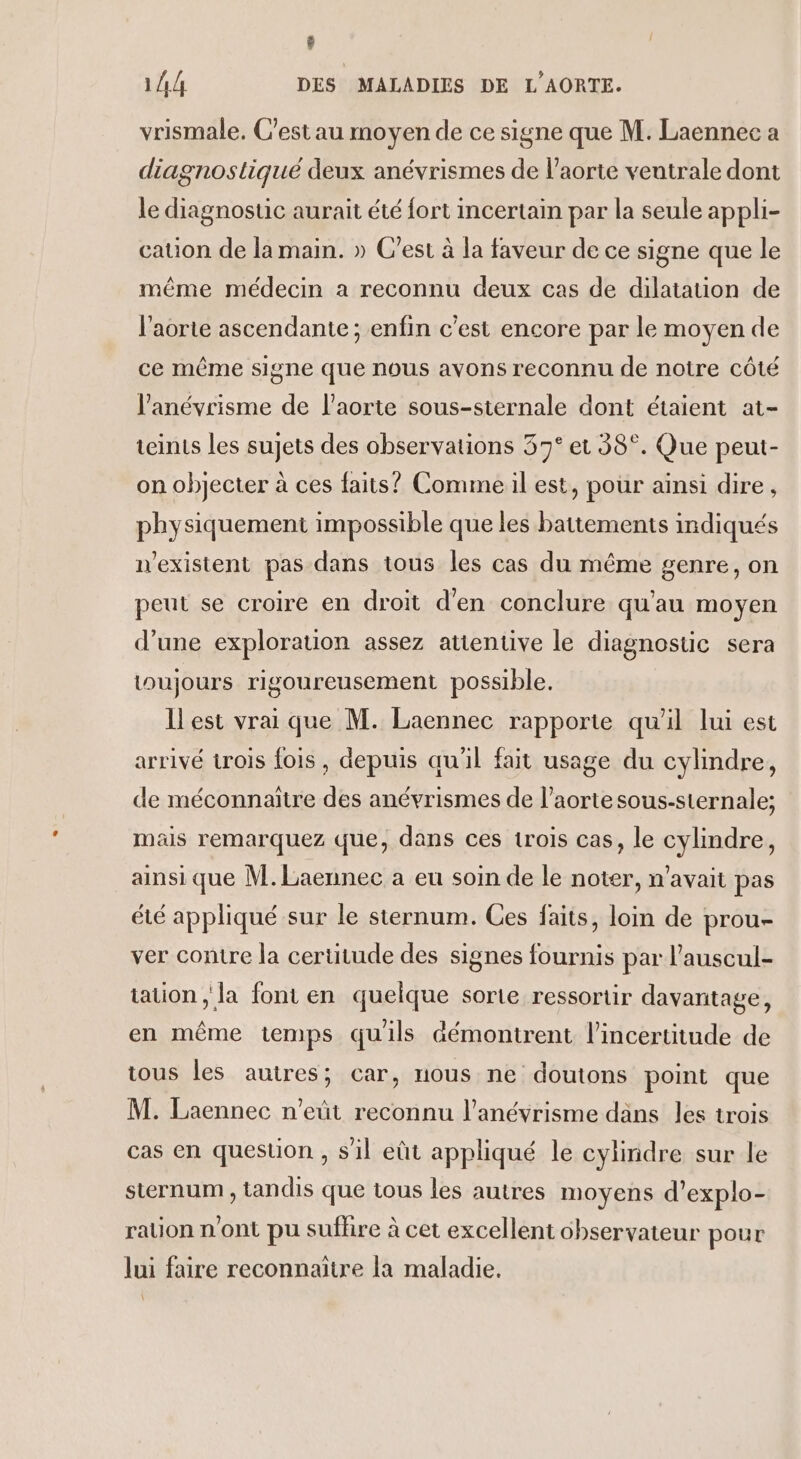 8 144 DES MALADIES DE L'AORTE. vrismale, C'est au moyen de ce signe que M. Laennee a diagnostiqué deux anévrismes de l'aorte veutrale dont le diagnostic aurait été fort incertain par la seule appli- cation de la main. » C’est à la faveur de ce signe que le même médecin a reconnu deux cas de dilatation de l'aorte ascendante ; enfin c'est encore par le moyen de ce même signe que nous avons reconnu de notre côté l’'anévrisme de l'aorte sous-sternale dont étaient at- teints les sujets des observations 37° et 38°. Que peut- on objecter à ces faits? Commeil est, pour ainsi dire, physiquement impossible que les battements indiqués n'existent pas dans tous les cas du même genre, on peut se croire en droit d'en conclure qu'au moyen d’une exploration assez attentive le diagnostic sera toujours rigoureusement possible. Ilest vrai que M. Laennec rapporte qu'il lui est arrivé trois fois , depuis qu'il fait usage du cylindre, de méconnaïtre des anévrismes de l'aorte sous-sternale; mais remarquez que, dans ces trois cas, le cylindre, ainsi que M.Laennec a eu soin de le noter, n'avait pas été appliqué sur le sternum. Ces faits, loin de prou- ver contre la certitude des signes fournis par l'auscul- tation ; la font en quelque sorte ressortir davantage, en même temps quils démontrent l'incertitude de tous les autres; car, nous ne doutons point que M. Laennec n'eût reconnu l’anévrisme dans les trois cas en question , s'il eût appliqué le cylindre sur le sternum , tandis que tous les autres moyens d’explo- rauon n'ont pu sufhre à cet excellent observateur pour lui faire reconnaitre la maladie.