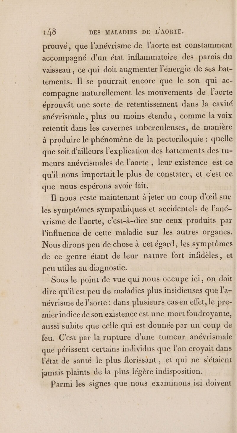 prouvé, que l’anévrisme de l'aorte est constamment accompagné d'un état inflammatoire des parois du vaisseau , ce qui doit augmenter l'énergie de ses bat- tements: Il se pourrait encore que le son qui ac- compagne naturellement les mouvements de l’aorte éprouvât une sorte de retentissement dans la cavité anévrismale , plus où moins étendu, comme la voix retentit dans les cavernes tuberculeuses, de manière à produire le phénomène de la pectoriloquie : quelle que soit d’ailleurs l'explication des battements des tu- meurs anévrismales de l'aorte , leur existence est ce qu'il nous importait le plus de constater, et c'est ce que nous espérons avoir fait. Ïl nous reste maintenant à jeter un coup d'œil sur les symptômes sympathiques et accidentels de l’ané- vrisme de l'aorte, c’est-à-dire sur ceux produits par l'influence de cette maladie sur les autres organes. Nous dirons peu de chose à cet égard; les symptômes de ce genre étant de leur nature fort infidèles, et peu utiles au diagnosuc. _ Sous le point de vue qui nous occupe ici, on doit dire qu'il est peu de maladies plus insidieuses que la- névrisme de l'aorte : dans plusieurs casen effet, le pre- mier indice de son existence est une mort foudroyante, aussi subite que celle qui est donnée par un coup de feu. C'est par la rupture d'une tumeur anévrismale que périssent certains individus que l’on croyait dans l'état de santé le plus florissant, et qui ne s'étaient jamais plaints de la plus légère indisposition. Parmi les signes que nous examinons ie1 doivent