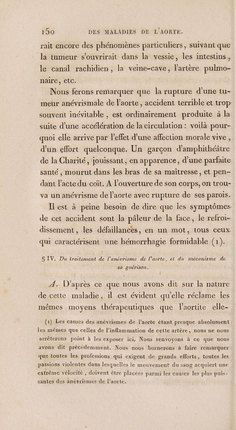 rait encore des phénomènes particuliers, suivant que la tumeur s'ouvrirait dans la vessie, les intestins, le canal rachidien, la vene-cave, l'artère pulmo- naire, etc. Nous ferons remarquer que la rupture d’une tu- meur anévrismale de l'aorte , accident terrible et trop souvent inévitable , est ordinairement produite à la suite d’une accélération de la circulation : voilà pour- quoi elle arrive par l'effet d’une affection morale vive, d’un effort quelconque. Un garcon d’amphithéâtre de la Charité, jouissant, en apparence, d’une parfaite sauté , mourut dans les bras de sa maïtresse, et pen- dant l'acte du coït. A l'ouverture de son corps, on trou- va un anévrisme de l'aorte avec rupture de ses parois. Ilest à peine besoin de dire que les symptômes de cet accident sont la pâleur de la face, le refroi- dissement, les défaillances, en un mot, tous ceux qui caractérisent ane hémorrhagie formidable (1). $ IV. Du traitement de l’anévrisme de l'aorte, et du mécanisme de sa guérison. À. D'après ce que nous avons dit sur la nature de cette maladie, il est évident qu'elle réclame les mêmes moyens thérapeutiques que l'aortnie elle- (1) Les causes des anévrismes de l’aorte étant presque absolument les mêmes que celles de l’inflammation de cette artère, nous ne nous arrêterons point à les exposer ici. Nous renvoyons à ce que nous avons dit précédemment. Nous nous bornerons à faire remarquer que toutes les professions qui exigent de grands efforts, toutes les passions violentes dans lesquelles le mouvement du sang acquiert une extrème vélocité , doivent être placées parmi les causes les plus puis- santes des anévrismes de l'aorte,