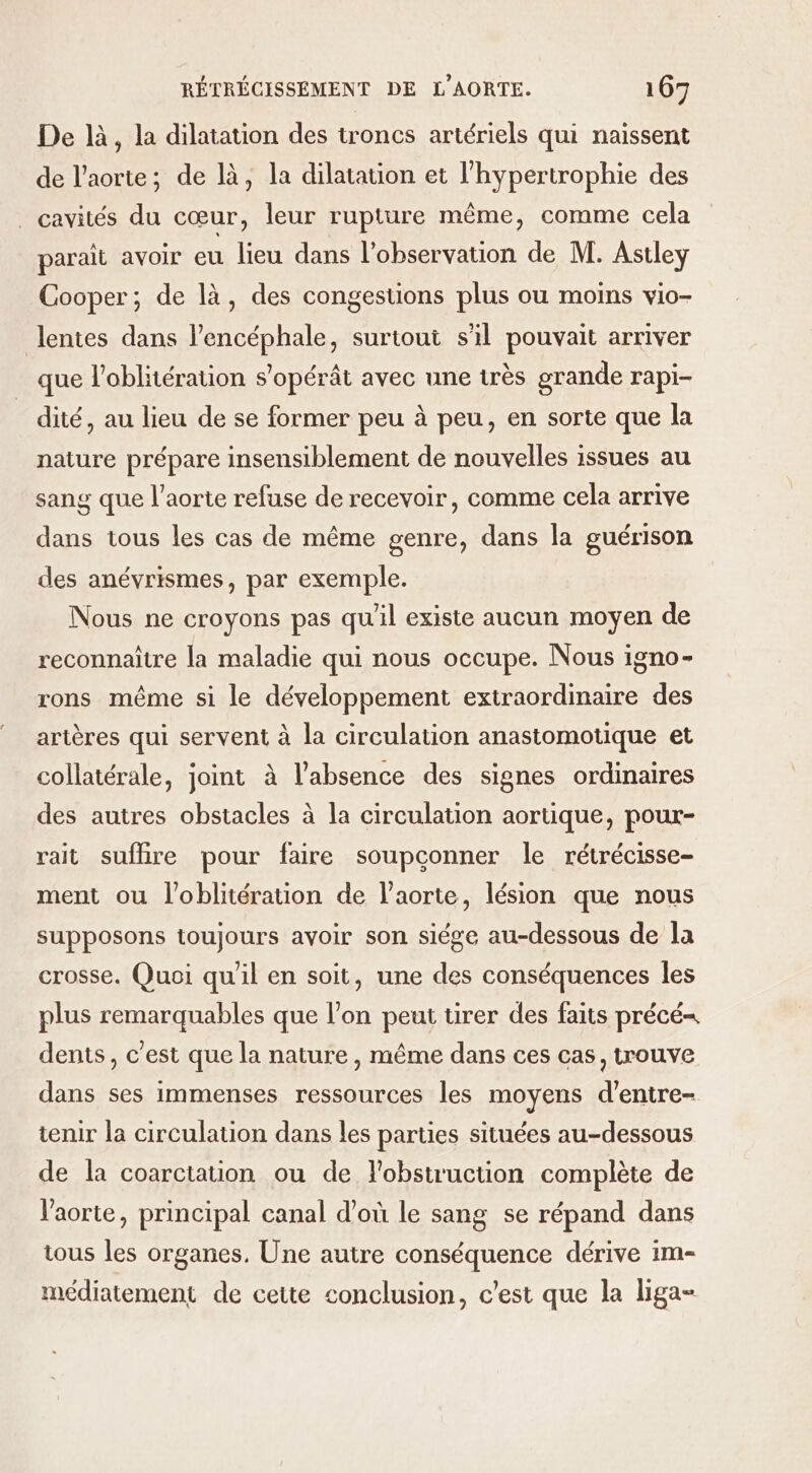 De là, la dilatation des troncs artériels qui naissent de l'aorte; de là, la dilatation et l'hypertrophie des _ cavités du cœur, leur rupture même, comme cela parait avoir eu lieu dans l'observation de M. Astley Cooper; de là, des congestions plus ou moins vio- lentes dans l’encéphale, surtout s'il pouvait arriver que l’oblitération s'opérât avec une très grande rapi- dité, au lieu de se former peu à peu, en sorte que la nature prépare insensiblement de nouvelles issues au sang que l'aorte refuse de recevoir, comme cela arrive dans tous les cas de même genre, dans la guérison des anévrismes, par exemple. Nous ne croyons pas qu'il existe aucun moyen de reconnaître la maladie qui nous occupe. Nous igno- rons même si le développement extraordinaire des artères qui servent à la circulation anastomotique et collatérale, joint à l’absence des signes ordinaires des autres obstacles à la circulation aortique, pour- rait sufhire pour faire soupconner le rétrécisse- ment ou l’oblitération de l'aorte, lésion que nous supposons toujours avoir son siége au-dessous de la crosse. Quoi qu'il en soit, une des conséquences les plus remarquables que l’on peut tirer des faits précé= dents, c'est que la nature, même dans ces cas, trouve dans ses immenses ressources les moyens d’entre- tenir la circulation dans les parties situées au-dessous de la coarctation ou de l'obstruction complète de l'aorte, principal canal d’où le sang se répand dans tous les organes, Une autre conséquence dérive im- médiatement de cette conclusion, c’est que la liga-