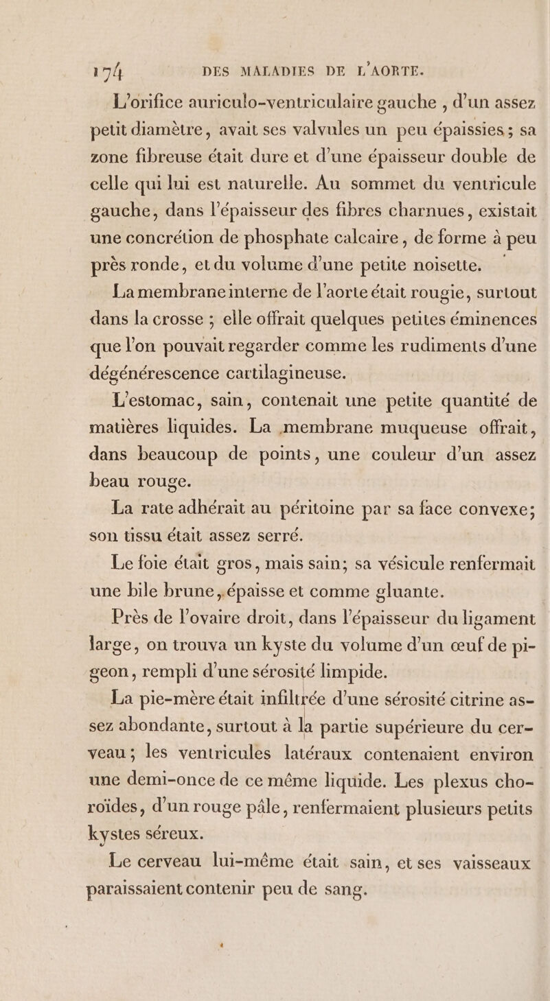 L’orifice auriculo-ventriculaire gauche , d’un assez petit diamètre, avait ses valvules un peu épaissies ; sa zone fibreuse était dure et d’une épaisseur double de celle qui lui est naturelle. Au sommet du ventricule gauche, dans l'épaisseur des fibres charnues, existait une concrétion de phosphate calcaire, de forme à peu près ronde, et du volume d’une petite noisette. La membraneinterne de l'aorte était rougie, surtout dans la crosse ; elle offrait quelques petites éminences que l’on pouvait regerder comme les rudiments d’une dégénérescence cartilagineuse. L'estomac, sain, contenait une petite quantité de matières liquides. La membrane muqueuse offrait, dans beaucoup de points, une couleur d’un assez beau rouge. La rate adhéraïit au péritoine par sa face convexe; son tissu était assez serré. Le foie était gros, mais sain; sa vésicule renfermait une bile brune ,épaisse et comme gluante. Près de l'ovaire droit, dans l'épaisseur du ligament large, on trouva un kyste du volume d’un œuf de pi- geon, rempli d'une sérosité limpide. La pie-mère était infiltrée d’une sérosité citrine as- sez abondante, surtout à la parte supérieure du cer- veau; les ventricules latéraux contenaient environ une demi-once de ce même liquide. Les plexus cho- roïdes, d’un rouge pâle, renfermaient plusieurs petits kystes séreux. Le cerveau lui-même était sain, etses vaisseaux paraissaient contenir peu de sang.