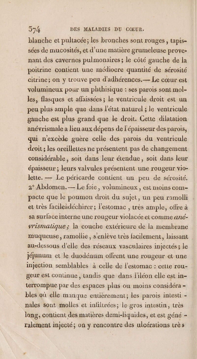 blanche et pultacée; les bronches sont rouges , tapis- sées de mucosités, et d’une matière grumeleuse prove- nant des cavernes pulmonaires ; le côté gauche de la poitrine contient une médiocre quantité de sérosité citrine; on y trouve peu d’adhérences.— Le cœur est volumineux pour un phthisique : ses parois sont mol- les, flasques et affaissées ; le ventricule droit est un peu plus ample que dans l’état naturel ; le ventricule gauche est plus grand que le droit. Cette dilatation anévrismale a lieu aux dépens de l'épaisseur des parois, qui n'excède guère celle des parois du ventricule droit ; les areillettes ne présentent pas de changement considérable, soit dans leur étendue, soit dans leur épaisseur ; leurs valvules présentent une rougeur vio- lette. — Le péricarde contient un peu de sérosité. 2° Abdomen.— Le foie, volumineux , est moins com- pacte que le poumon droit du sujet, un peu ramolli et très facileèdéchirer ; l'estomac , très ample, offre à sa surface interne une rougeur violacée et comme ané- vrismatique; la couche extérieure de la membrane muqueuse, ramoilie, s'enlève très facilement, laissant au-dessous d'elle des réseaux vasculaires injectés ; le jéjunum et le duodénum offrent une rougeur et une injection semblables à celle de l'estomac : cette rou- geur est Conuinue , Landis que dans liléon elle est in- terrompue par des espaces plus ou moins considéra - bles où elle manque entièrement; les parois iniesti - nales sont molles et infilirées; le gros intestin, très lang, content des matières demi-hquides, et est géné - lalement injecté; on y rencontre des ulcérations crè s