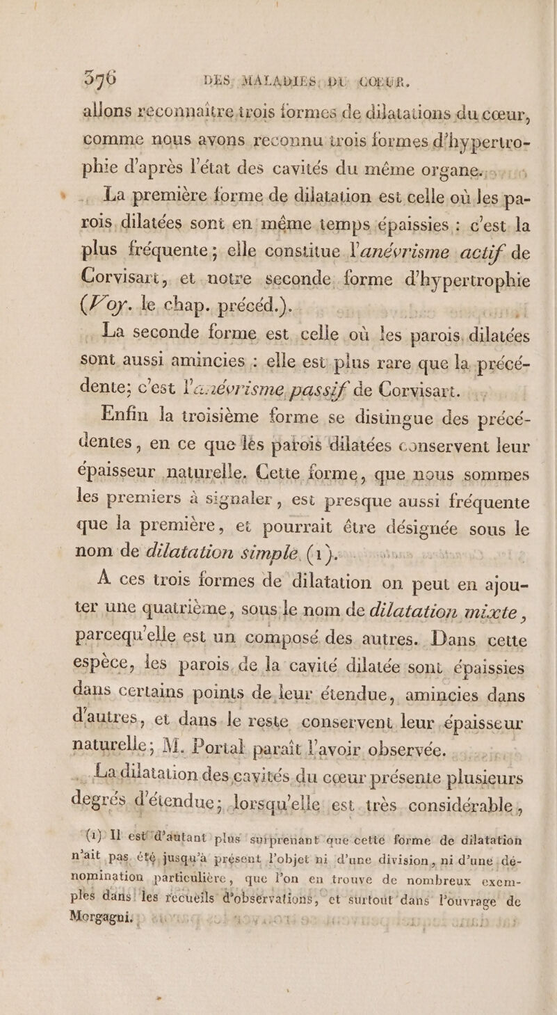 aons reconnaitre irois formes de dijataons du cœur, comme nous ayons reconnu rois formes d’hypertro- phie d’après l’état des cavités du même organe. La première forme de dilatation est celle où les pa- rois, dilatées sont en même temps épaissies : c'est. la plus fréquente; elle constitue l'anévrisme actif. de Corvisart, et notre seconde. forme d'hypertrophie (Joy. le chap. précéd.). | . La seconde forme est Lol Qu: parois, téreRe sont aussi amincies : elle est. plus rare que la précé- dente; c’est l'arévrisme passif de Corvisart. Enfin la troisième forme se distingue des précé- dentes, en ce que les paroïs dilatées conservent leur épaisseur naturelle. Cette forme, que nous sommes les premiers à signaler, est presque aussi fréquente que la première, et pourrait être désignée sous le nom de dilatation simple. (a)... À ces trois formes de dilatation on peut en ajou- ter une quatrième, sous le nom de dilatation mixte, parcequ elle est un composé des autres. Dans cette espèce, les parois de la cavité dilatée sont épaissies dans certains points de.leur étendue, amincies dans d'autres, et dans le reste conservent leur épaisseur Au Te M. Portal paraît l'avoir observée. Ladilatation des cayités. du cœur présente plusieurs déeré détendue ; lorsqu'elle est.très. considérable, (1): I estfid’aûtant plus suiprenant que cetité forme de dilatation n'ait pas. été, jusqu’à présent l’objet ni d’une division, ni d’une | dé- nomination particulière, que lon en trouve de nombreux exem- ples dans! les recueils d'observations, et surtout dans Ma: de Morgagni:: ur