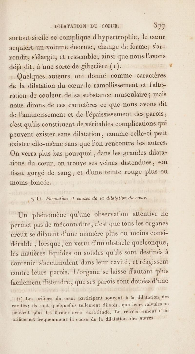 surtout si elle se complique d’hyperirophie, le cœur acquiert-un volume énorme, change de forme, s'ar- rondit, s'élargit, et ressemble, ainsi que nous l'avons déjà dit, à une sorie de gibecière (1). Quelques auteurs ont donné comme caractères de la dilatation du cœur le ramollissement et l’alté- ration de couleur de sa substance musculaire; mais nous dirons de ces caractères ce que nous avons dit de l'amincissement et de l’épaississement des parois, c'est qu'ils constituent de véritables complications qui peuvent exister sans dilatation, comme celle-ci peut exister elle-même sans que l’on rencontre les autres. On verra plus bas pourquoi , dans les grandes dilata- tions du cœur, on trouve ses veines distendues, son tissu gorgé de sang, et d'une teinte rouge plus ou moins foncée. , $S Il. Formation ct causes de la dilatation du cœur. Un phénomène qu'une observation attentive ne permet pas de méconnaître, c'est que tous les organes creux se dilatent d’une manière plus ou moins consi- dérable , lorsque, en vertu d’un obstacle quelconque, les matières liquides ou solides qu'ils sont destinés à contenir $'accumulent dans leur cavité, et réagissent contre léurs parois. L'organe se laisse d'autant plus facilement distendre , que ses parois sont douées d'une (1). Les orifices du cœur participent souvent à la dilatation, des cavités; ils sont quelquefois tellement dilatés, que leurs valvules ne peuvent plus les fermer avec exactitude. Le rétrécissement d’un orifice. est fréquemment la cause de la dilatation des autres.