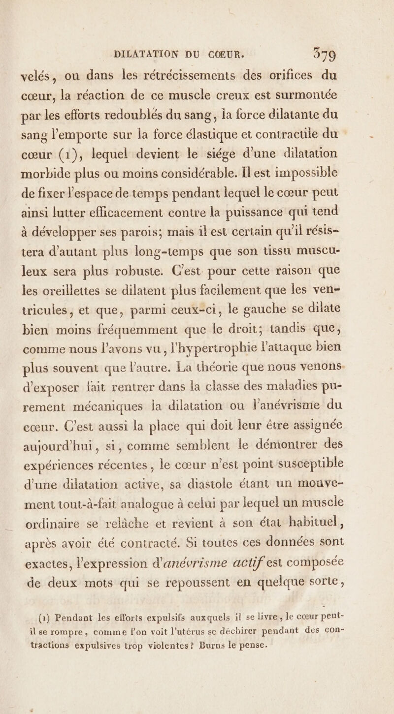 velés, ou dans les rétrécissements des orifices du cœur, la réaction de ce muscle creux est surmontée par les efforts redoublés du sang, fa force dilatante du sang l'emporte sur la force élastique et contractile du cœur (1), lequel devient le siége d'une dilatation morbide plus ou moins considérable. Îl est impossible de fixer l'espace de temps pendant lequel le cœur peut ainsi lutter efficacement contre la puissance qui tend à développer ses parois; mais ikest certain qu'il résis- tera d'autant plus long-temps que son tissu muscu- leux sera plus robuste. C'est pour ceite raison que les oreillettes se dilatent plus facilement que les ven- tricules, et que, parmi ceux-ci, le gauche se dilate bien moins fréquemment que le droit; tandis que, comme nous l'avons vu, l'hypertrophie l'attaque bien plus souvent que l'autre. La théorie que nous venons: d'exposer fait rentrer dans la classe des maladies pu- rement mécaniques la dilatation ou l'anévrisme du cœur. C'est aussi la place qui doit leur être assignée aujourd’hui, si, comme semblent le démontrer des expériences récentes , le cœur n’est point suscepuble d’une dilatation active, sa diasiole étant un mouve- ment tout-à-fait analogue à celui par lequel un muscle ordinaire se relâche et revient à son état habituel, après avoir été contracté. Si toutes ces données sont exactes, l'expression d'anévrisme actif est composée de deux mots qui se repoussent en quelque sorte, (1) Pendant les efforts expulsifs auxquels il se livre, le cœur peut- il se rompre, comme fon voit l'utérus se déchirer pendant des con- tractions expulsives trop violentes? Burns le pense.