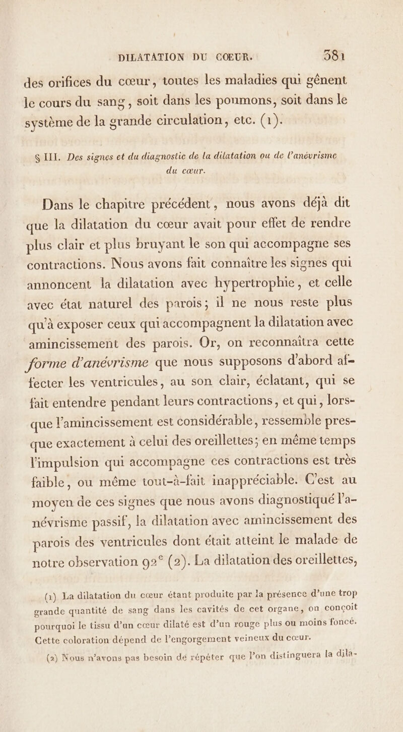 des orifices du cœur, toutes les maladies qui gènent le cours du sang, soit dans les ponmons, soit dans le système de la grande circulation, etc. (1). S III. Des signes et du diagnostic de la dilatation ou de l’anévrisme du cœur. Dans le chapitre précédent, nous avons déjà dit que la dilatation du cœur avait pour effet de rendre plus clair et plus bruyant le son qui accompagne ses contractions. Nous avons fait connaitre les signes qui annoncent la dilatation avec hypertrophie, et celle avec état naturel des parois; il ne nous reste plus qu'à exposer ceux qui accompagnent la dilatation avec amincissement des parois. Or, on reconnaitra cette forme d’anévrisme que nous supposons d'abord af- fecter les ventricules, au son clair, éclatant, qui se fait entendre pendant leurs contractions, et qui, lors- que l’amincissement est considérable, ressemhle pres- que exactement à celui des oreillettes; en même temps l'impulsion qui accompagne ces contractions est très faible, ou même tout-à-fait inappréciable. C'est au moyen de ces signes que nous avons diagnostiqué l’a- névrisme passif, la dilatation avec amincissement des parois des ventricules dont était atteint le malade de notre observation 02° (2). La dilatation des creillettes, (1) La dilatation du cœur étant produite par la présence d’une trop grande quantité de sang dans les cavités de cet organe, on conçoit pourquoi le tissu d’an cœur dilaté est d’un rouge plus ou moins foncé. Cette coloration dépend de l’engorgement veineux du cœur. (2) Nous n’avons pas besoin dé répéter que lon distinguera la dila-