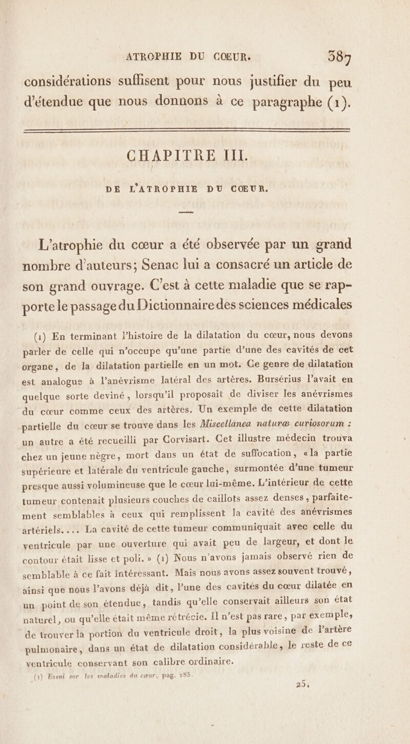 considérations suflisent pour nous justifier du peu d’étendue que nous donnons à ce paragraphe (1). CHAPITRE IL. DE L'ATROPHIE DU CŒUR. L’atrophie du cœur a été observée par un grand nombre d'auteurs; Senac lui a consacré un article de son grand ouvrage. C'est à cette maladie que se rap- porte le passage du Dictionnaire des sciences médicales (1) En terminant l’histoire de la dilatation du cœur, nous devons parler de celle qui n’occupe qu’une partie d’une des cavités de cet organe, de la dilatation partielle en un mot. Ge genre de dilatation est analogue à l’anévrisme latéral des artères. Bursérius l’avait en quelque sorte deviné, lorsqu'il proposait de diviser les anévrismes du cœur comme ceux des artères. Un exemple de cette dilatation partielle du cœur se tronve dans les Miscellanca naturæ curiosorum : un autre a été recueilli par Corvisart. Cet illustre médecin trouva chez un jeune nègre, mort dans un état de suffocation, «la partie supérieure et latérale du ventricule gauche, surmontée d’une tumeur presque aussi volumineuse que le cœur lui-même. L'intérieur de cette tumeur contenait plusieurs couches de caïllots assez denses , parfaite- ment semblables à ceux qui remplissent la cavité des anévrismes artériels. .… La cavité de cette tameur communiquait avec celle du ventricule par une ouverture qui avait peu de largeur, et dont le contour était lisse et poli. » (1) Nous n'avons jamais observé rien de semblable à ce fait intéressant. Mais nous avons assez souvent trouvé, ainsi que nous l’avons déjà dit, l’une des cavités du cœur dilatée en un point de son étendue, tandis qu’elle conservait ailleurs son état naturel, ou qu’elle était même rétrécie. Il n’est pas rare, par exemple, de trouver la portion du ventricule droit, la plus voisine de lartère pulmonaire, dans un état de dilatation considérable, le reste de ce ventricule conservant son calibre ordinaire. (1) Essai sur Les maladies du cœur, pag. 285.