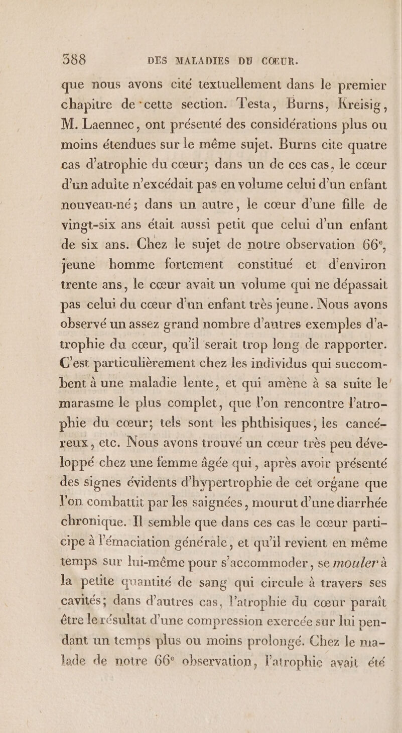 que nous avons cité textuellement dans le premier chapitre de’cette section. Testa, Burns, Kreisig, M. Laennec, ont présenté des considérations plus ou moins étendues sur le même sujet. Burns cite quatre cas d’atrophie du cœur; dans un de ces cas, le cœur d’un aduite n’excédait pas en volume celui d’un enfant nouveau-né; dans un autre, le cœur d’une fille de vingt-six ans était aussi petit que celui d'un enfant de six ans. Chez le sujet de notre observation 66°, jeune homme fortement constitué et d'environ trente ans, le cœur avait un volume qui ne dépassait pas celui du cœur d’un enfant très jeune. Nous avons observé un assez grand nombre d’autres exemples d’a- irophie du cœur, qu'il serait trop long de rapporter. C'est particulièrement chez les individus qui succom- bent à une maladie lente, et qui amène à sa suite le’ marasme le plus complet, que l’on rencontre l’atro- phie du cœur; tels sont les phthisiques, les cancé- reux, etc. Nous avons trouvé un cœur très peu déve- loppé chez une femme âgée qui, après avoir présenté des signes évidents d’hypertrophie de cet organe que Von combatut par les saignées, mourut d’une diarrhée chronique. Il semble que dans ces cas le cœur parti- cipe à l’'émaciation générale, et qu'il revient en même iemps sur lui-même pour s'accommoder, se mouler à la petite quantité de sang qui circule à travers ses cavités; dans d’autres cas, l’atrophie du cœur paraît être lerésultat d’une compression exercée sur lui pen- dant un temps plus ou moins prolongé. Chez le ra- lade de notre 66° observation, l’atrophie avait été