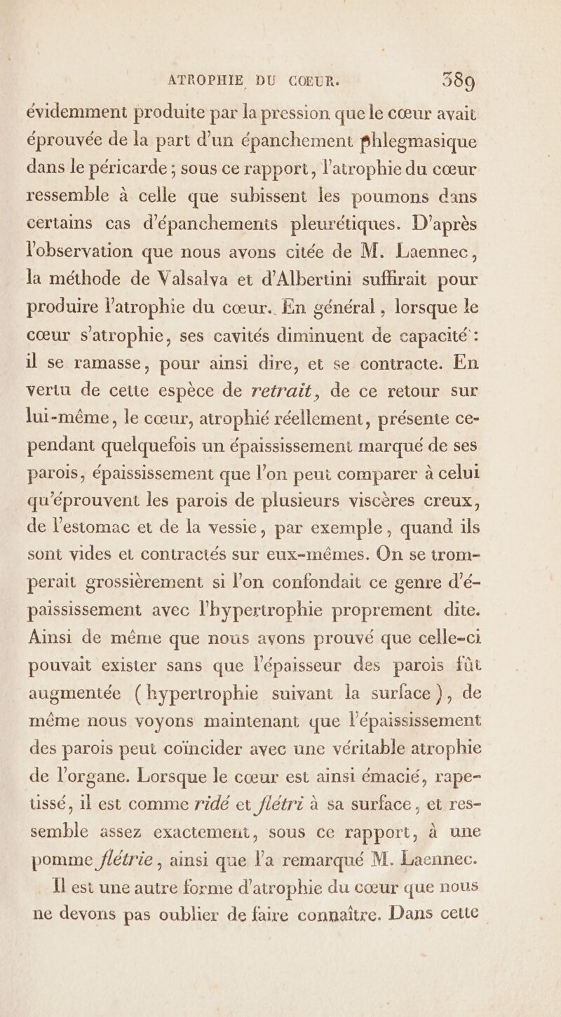 évidemment produite par la pression que le cœur avait éprouvée de la part d’un épanchement fhlegmasique dans le péricarde ; sous ce rapport, l’atrophie du cœur ressemble à celle que subissent les poumons dans certains cas d'épanchemenis pleurétiques. D'après l'observation que nous avons citée de M. Laennec, la méthode de Valsalva et d’Albertini sufhrait pour produire l’atrophie du cœur. En général , lorsque le cœur s'atrophie, ses cavités diminuent de capacité : il se ramasse, pour ainsi dire, et se contracte. En vertu de cette espèce de retrait, de ce retour sur lui-même, le cœur, atrophié réellement, présente ce- pendant quelquefois un épaississement marqué de ses parois, épaississement que l'on peut comparer à celui qu'éprouvent les parois de plusieurs viscères creux, de l'estomac et de la vessie, par exemple, quand ils sont vides et contraciés sur eux-mêmes. On se trom- perait grossièrement si l’on confondait ce genre d’é- paississement avec l’hypertrophie proprement dite. Ainsi de mème que nous avons prouvé que celle-ci pouvait exister sans que l'épaisseur des parois füt augmentée (hypertrophie suivant la surface), de même nous voyons maintenant que l’épaississement des parois peut coincider avec une véritable atrophie de l'organe. Lorsque le cœur est ainsi émacié, rape- ussé, 1l est comme ridé et flétri à sa surface, et res- semble assez exactement, sous ce rapport, à une pomme flétrie , ainsi que l’a remarqué M. Laennec. Il est une autre forme d’atrophie du cœur que nous ne devons pas oublier de faire connaître. Dans cette