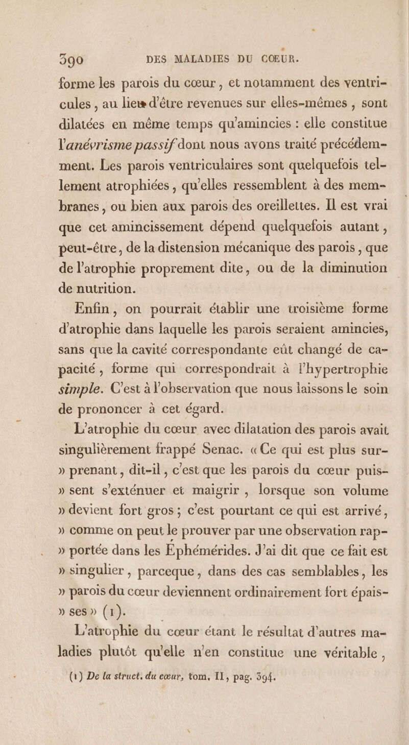 forme les parois du cœur, et notamment des ventri- cules , au lieæ d’être revenues sur elles-mêmes , sont dilatées en même temps qu'amincies : elle constitue l'anévrisme passif dont nous avons traité précédem- ment. Les parois veniriculaires sont quelquefois tel- lement atrophiées , qu’elles ressemblent à des mem- branes , où bien aux parois des oreilleutes. Il est vrai que cet amincissement dépend quelquefois autant , peut-être, de la distension mécanique des parois , que de l’atrophie proprement dite, ou de la diminution de nutrition. Enfin, on pourrait établir une troisième forme d'atrophie dans laquelle les parois seraient amincies, sans que la cavité correspondante eût changé de ca- pacité , forme qui correspondrait à l’hypertrophie simple. C'est à l'observation que nous laissons le soin de prononcer à cet égard. | L’atrophie du cœur avec dilatation des parois avait singulièrement frappé Senac. «Ce qui est plus sur- » prenant, dit-il, c'est que les parois du cœur puis- » sent s'exténuer et maigrir , lorsque son volume » devient fort gros ; c'est pourtant ce qui est arrivé, » comme on peut le prouver par une observation rap- » portée dans les Ephémérides. J’ai dit que ce fait est » smgulier , parceque, dans des cas semblables, les » parois du cœur deviennent ordinairement fort épais- » ses» (1). L’airophie du cœur étant le résultat d'autres ma- Jadies plutôt qu'elle n'en constitue une véritable, (1) De la struct, du cœur, tom. II, pag. 394.