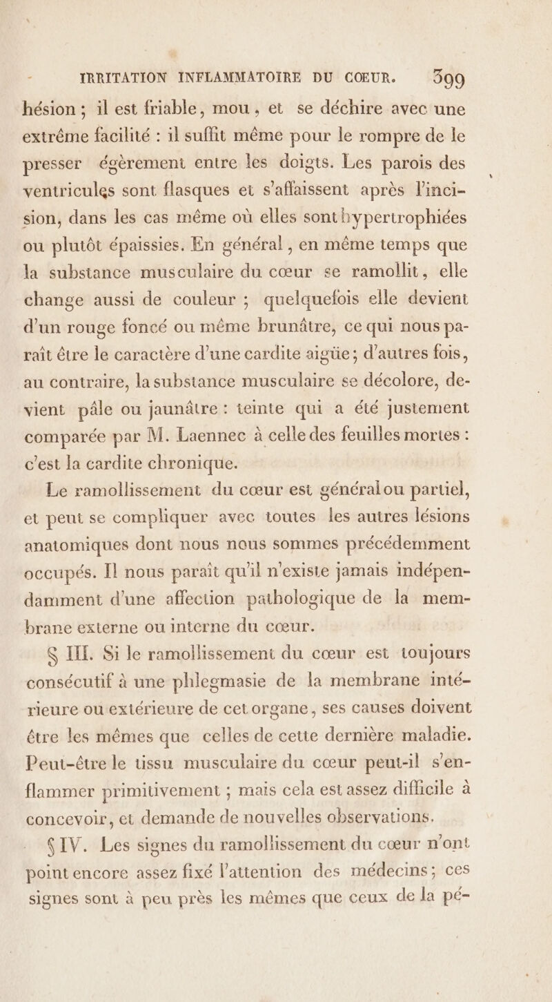 hésion ; il est friable, mou, et se déchire avec une extrême facilité : il suffit même pour le rompre de le presser égèrement entre les doigts. Les parois des ventricules sont flasques et s’aflaissent après l'inci- sion, dans les cas même où elles sont hypertrophiées ou plutôt épaissies. En général , en même temps que la subsiance musculaire du cœur se ramollit, elle change aussi de couleur ; quelquefois elle devient d'un rouge foncé ou même brunâtre, ce qui nous pa- raît être le caractère d’une cardite aigüe; d’autres fois, au contraire, la substance musculaire se décolore, de- vient pâle ou jaunâtre : teinte qui à été justement comparée par M. Laennec à celle des feuilles mortes : c’est la cardite chronique. Le ramollissement du cœur est généralou partiel, et peut se compliquer avec toutes les autres lésions anatomiques dont nous nous sommes précédemment occupés. Il nous parait qu'il n'existe jamais indépen- damment d'une affection pathologique de la mem- brane externe ou interne du cœur. S IE. Si le ramollissement du cœur est toujours consécutif à une phlegmasie de la membrane inté- rieure ou extérieure de cet organe, ses causes doivent être les mêmes que celles de cette dernière maladie. Peut-être le tissu musculaire du cœur peut-il s’en- flammer primitivement ; mais cela est assez difhcile à concevoir, et demande de nouvelles observations. SIV. Les signes du ramollissement du cœur n'ont point encore assez fixé lattention des médecins; ces signes sont à peu près les mêmes que ceux de la pé-