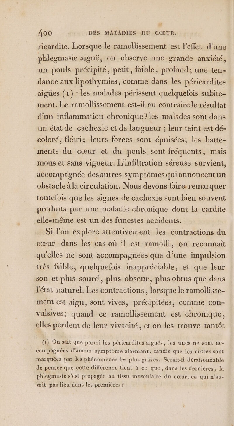 ricardite. Lorsque le ramollissement est l'effet d’une phlegmasie aiguë, on observe une grande anxiété, un pouls précipité, peut, faible, profond; une ten- dance aux lipothymies, comme dans les péricardites aigües (1) : les malades périssent quelquefois subite- ment. Le ramollissement est-1l au contraire le résultat d'un inflammation chronique?les malades sont dans un état de cachexie et de langueur ; leur teint est dé- coloré; flétri; leurs forces sont épuisées; les batte- ments du cœur et du pouls sont fréquents, mais mous et sans vigueur. L'infiliration séreuse survient, accompagnée des autres symptômes quiannoncentun obstacle à la circulation. Nous devons faire: remarquer toutefois que les signes de cachexie sont bien souvent produits par une maladie chronique doni la cardite elle-même est un des funestes accidents. Si l’on explore attentivement les contracuons du cœur dans les cas où il est ramolli, on reconnaît qu'elles ne sont accompagnées que d’une impulsion très faible, quelquefois inappréciable, et que leur son et plus sourd, plus obscur, plus obtus que dans l'état naturel. Les contractions, lorsque le ramollisse- ment est aigu, sont vives, précipitées, comme con- vulsives; quand ce ramollissement est chronique, elles perdent de leur vivacité, et on les trouve tantôt (1) On sait que parmi les péricardites aiguës, les unes ne sont ac- compagnées d’aucun symptôme alarmant, tandis que les autres sont marquées par les phénomènes les plus graves. Serait-il déraisonnable de penser que cette différence tient à ce que, dans les dernières, la phlegmasie s’est propagée au tissu musculaire du cœur, ce qui n’au- rait pas lieu dans les premieres?