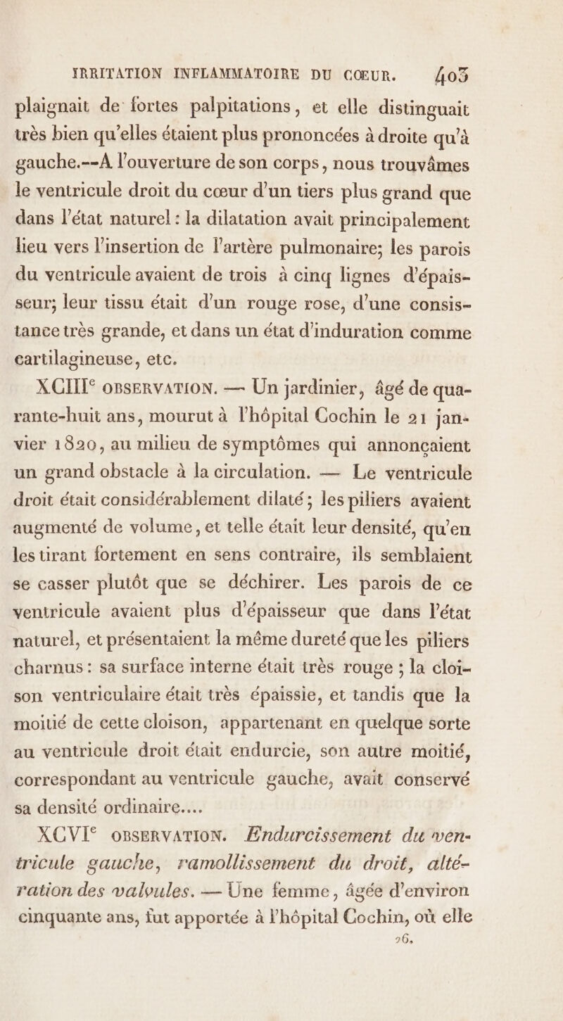 plaignait de fortes palpitations, et elle distinguait très bien qu’elles étaient plus prononcées à droite qu'à gauche.--A l'ouverture de son corps, nous trouvâmes le ventricule droit du cœur d’un tiers plus grand que dans l’état naturel: la dilatation avait principalement lieu vers l'insertion de l'artère pulmonaire; les parois du ventricule avaient de trois à cinq lignes d’épais- seur; leur tissu était d'un rouge rose, d’une consis- tance très grande, et dans un état d’induration comme cartilagineuse, etc. XCITT° OBSERVATION. — Un jardinier, âgé de qua- rante-huit ans, mourut à l'hôpital Cochin le 21 jan vier 1820, au milieu de symptômes qui annoncaient un grand obstacle à la circulation. — Le ventricule droit était considérablement dilaté; les piliers avaient augmenté de volume, et telle était leur densité, qu’en les tirant fortement en sens contraire, ils semblaient se casser plutôt que se déchirer. Les parois de ce ventricule avaient plus d'épaisseur que dans l’état naturel, et présentaient la même dureté que les piliers charnus : sa surface interne était très rouge ; la cloi- son ventriculaire était très épaissie, et tandis que la moiué de cette cloison, appartenant en quelque sorte au ventricule droit était endurcie, son autre moitié, correspondant au ventricule gauche, avait conservé sa densité ordinaire... XCVI® oBsERVATION. Ændurcissement du ven- tricule gauche, ramollissement du droit, alté- ration des valoules. — Üne femme, âgée d'environ cinquante ans, fut apportée à l'hôpital Cochin, où elle 26,