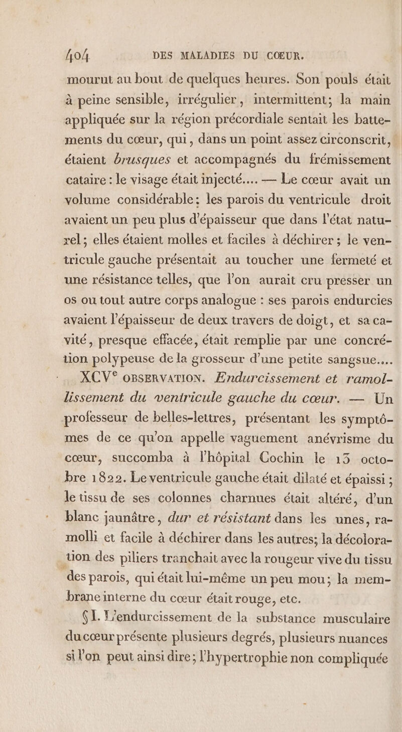 mourut au bout de quelques heures. Son pouls était à peine sensible, irrégulier, intermittent; la main appliquée sur la région précordiale sentait les batte- ments du cœur, qui, dans un point assez circonscrit, étaient brusques et accompagnés du frémissement cataire : le visage était injecté... — Le cœur avait un volume considérable: les parois du ventricule droit avaient un peu plus d'épaisseur que dans l’état natu- rel ; elles étaient molles et faciles à déchirer ; le ven- tricule gauche présentait au toucher une fermeté et une résistance telles, que l'on aurait cru presser un os ou tout autre corps analogue : ses parois endurcies avaient l'épaisseur de deux travers de doigt, et sa ca- vité, presque effacée, était remplie par une concré- tion polypeuse de la grosseur d’une petite sangsue.…. XCV° OBSERVATION. Endurcissement et ramol- lissement du ventricule gauche du cœur. — Un professeur de belles-lettres, présentant les symptô- mes de ce qu'on appelle vaguement anévrisme du cœur, succomba à lhôpial Cochin le 13 octo- bre 1822. Le ventricule gauche était dilaté et épaissi ; le tissu de ses colonnes charnues était altéré, d'un blanc jaunâtre, dur et résistant dans les unes, ra- molli et facile à déchirer dans les autres; la décolora- tion des piliers tranchait avec la rougeur vive du tissu des parois, qui était lui-même un peu mou; la mem- brane interne du cœur était rouge, etc. $ L. L'endurcissement de la substance musculaire du cœur présente plusieurs degrés, plusieurs nuances sil'on peut ainsi dire; l'hypertrophie non compliquée