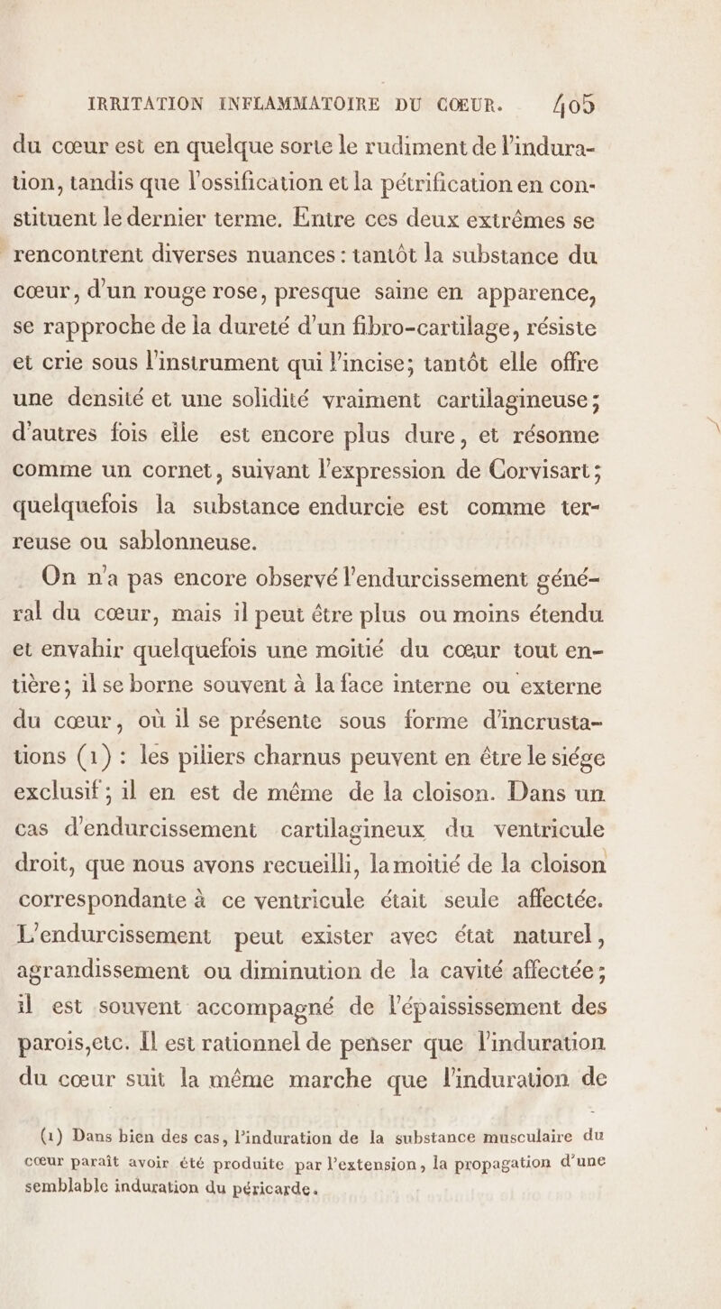 du cœur est en quelque sorte le rudiment de l’indura- uon, tandis que l'ossification et la pétrification en con- stituent le dernier terme. Entre ces deux extrêmes se rencontrent diverses nuances : tantôt la substance du cœur, d'un rouge rose, presque saine en apparence, se rapproche de la dureté d’un fibro-cartilage, résiste et crie sous l'instrument qui lincise; tantôt elle offre une densité et une solidité vraiment cartilagineuse; d'autres fois elle est encore plus dure, et résonne comme un cornet, suivant l'expression de Corvisart; quelquefois la substance endurcie est comme ter- reuse ou sablonneuse. On na pas encore observé l’endurcissement géné- ral du cœur, mais il peut être plus ou moins étendu et envahir quelquefois une moitié du cœur tout en- tière ; il se borne souvent à la face interne ou externe du cœur, où il se présente sous forme d'incrusta- tions (1): les piliers charnus peuvent en être le siége exclusif ; il en est de même de la cloison. Dans un cas d'endurcissement cartilagineux du veniricule droit, que nous avons recueilli, la moitié de la cloison correspondante à ce ventricule était seule affectée. L'endurcissement peut exister avec état naturel, agrandissement ou diminution de la cavité affectée ; il est souvent accompagné de l’épaississement des parois,etc. Îl est rationnel de penser que linduration du cœur suit la même marche que linduration de (1) Dans bien des cas, l’induration de la substance musculaire du cœur paraît avoir été produite par l’extension, la propagation d'une semblable induration du péricarde.