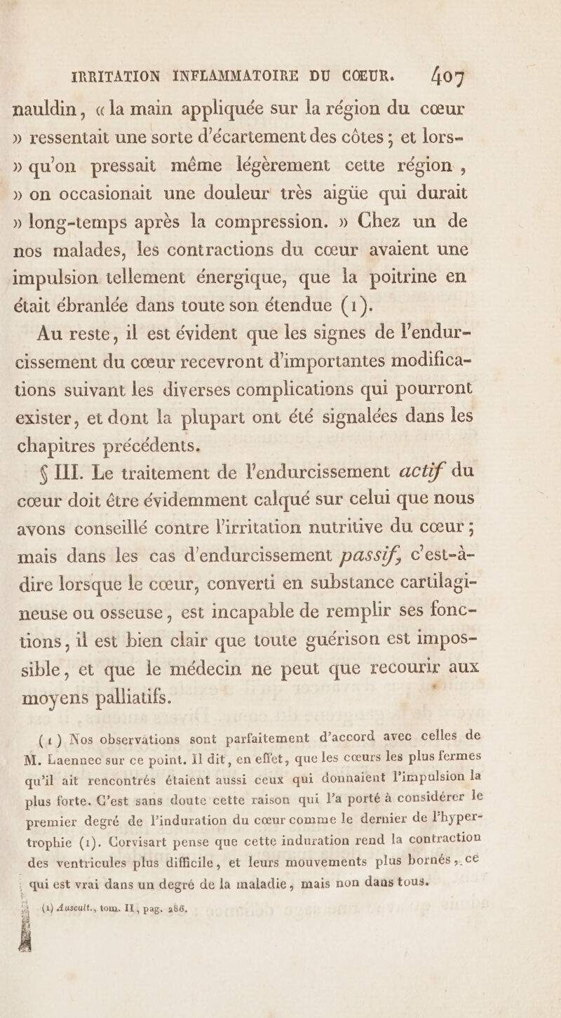 nauldin, «la main appliquée sur la région du cœur » ressentait une sorte d'écartement des côtes ; et lors- » qu'on pressait même légèrement cette région , _» on occasionait une douleur très aigüe qui durait » long-temps après la compression. » Chez un de nos malades, les contractions du cœur avaient une impulsion tellement énergique, que la poitrine en était ébranlée dans toute son étendue (1). Au reste, il est évident que les signes de l'endur- cissement du cœur recevront d'importantes modifica- tions suivant les diverses complications qui pourront exister, et dont la plupart ont été signalées dans les chapitres précédents. ( IIL. Le traitement de l’endurcissement actif du cœur doit être évidemment calqué sur celui que nous avons conseillé contre l'irritation nutritive du cœur ; mais dans les cas d’endurcissement passif, c'est-à- dire lorsque le cœur, converti en substance cartilagi- neuse ou osseuse, est incapable de remplir ses fonc- tions , il est bien clair que toute guérison est impos- sible, et que le médecin ne peut que recourir aux moyens palliatifs. j (1) Nos observations sont parfaitement d’accord avec celles de M. Laennec sur ce point. Il dit, en effet, que les cœurs les plus fermes qu’il ait rencontrés étaient aussi ceux qui donnaient l’impulsion la plus forte. C’est sans doute cette raison qui la porté à considérer le premier degré de l’induration du cœur comme le dernier de lhyper- trophie (1). Corvisart pense que cette induration rend la contraction des ventricules plus difficile, et leurs mouvements plus bornés , ce ; qui est vrai dans un degré de la maladie, mais non dans tous. (1) Auscult., tom. IL, pag. 286, KES ; We