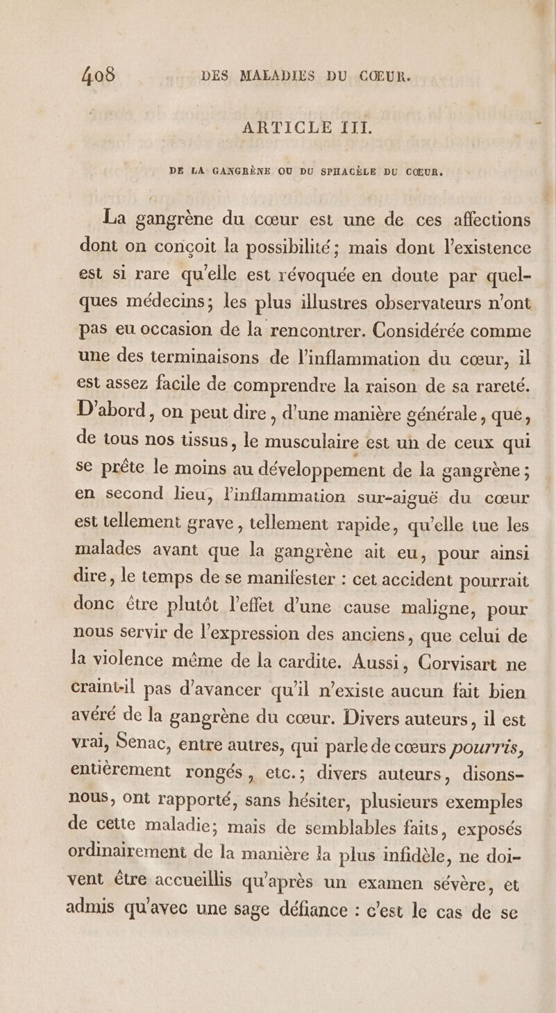 ARTICLE III. DE LA GANGRÈNE OU DU SPHACÈLE DU COEUR. La gangrène du cœur est une de ces affections dont on conçoit la possibilité; mais dont l’existence est si rare qu'elle est révoquée en doute par quel- ques médecins; les plus illustres observateurs n’ont pas eu occasion de la rencontrer. Considérée comme une des terminaisons de l’inflammation du cœur, il est assez facile de comprendre la raison de sa rareté. D'abord, on peut dire , d'une manière générale, que, de tous nos tissus, le musculaire est un de ceux qui se prête le moins au développement de la gangrène ; en second lieu, linflammation sur-aiguë du cœur est tellement grave, tellement rapide, qu'elle tue les malades avant que la gangrène ait eu, pour ainsi dire, le temps de se manifester : cet accident pourrait donc être plutôt l'effet d’une cause maligne, pour nous servir de l'expression des anciens, que celui de la violence même de la cardite. Aussi, Corvisart ne Craint-il pas d'avancer qu’il n’existe aucun fait bien avéré de la gangrène du cœur. Divers auteurs, il est vrai, Senac, entre autres, qui parle de cœurs pourris, entièrement rongés, etc.; divers auteurs, disons- nous, ont rapporté, sans hésiter, plusieurs exemples de cette maladie; mais de semblables faits, exposés ordinairement de la manière la plus infidèle, ne doi- vent être accueillis qu'après un examen sévère, et admis qu'avec une sage défiance : c’est le cas de se