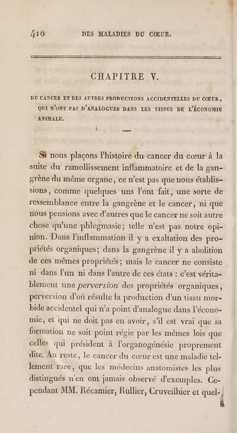 CHAPITRE Y. DU CANCER ET DES AUTRES PRODUCTIONS ACCIDENTELLES DU COEUR » QUI N’ONT PAS D’ANALOGUES DANS LES TISSUS DE L'ÉCONOMIE ANIMALE. Si nous plaçons l’histoire du cancer du cœur à la suite du ramollissement inflammatoire et de la gan- grène du même organe, ce n’est pas que nous établis- sions, comme quelques uns l'ont fait, une sorte de ressemblance entre la gangrène et le cancer, ni que nous DR avec d’autres que le cancer ne soit autre chose qu'une phlegmasie ; telle n’est pas notre opi- mon. Dans l’inflammation il y à exaltation des pro- priétés organiques; dans la gangrène il y à abolition de ces mêmes propriétés; mais le cancer ne consiste ni dans l’un ni dans l’autre de ces états : c'est vérita- blement une perversion des propriétés organiques, perversion d'où résulte la production d’un tissu mor- bide accidentel qui n’a point d’analogue dans l’écono- mie, ei qui ne doit pas en avoir, s’il est vrai que sa tion ne soit point régie par les mêmes lois que celles qui président à l’organogénésie proprement dite. Au reste, le cancer du cœur est une maladie tel- lement rare, que les médecins anatomistes les plus disungués n’en ont jamais observé d'exemples. Ce- pendant MM. Récamier, Rullier, Cruveilhier et quel-; À