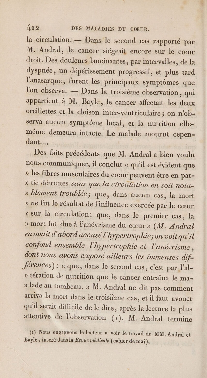 la circulation. — Dans le second cas rapporté par M. Andral, le cancer siégeait encore sur le cœur droit. Des douleurs lancinantes, par intervalles, de la dyspnée, un dépérissement progressif, et plus tard l’anasarque, furent les principaux symptômes que l'on observa. — Dans la troisième observation, qui appartient à M. Bayle, le cancer affectait les deux oreillettes et la cloison inter-ventriculaire ; on n’ob- ser va aucun symptôme local, et la nutrition elle- même demeura intacte. Le malade mourut cepen- dant. | Des faits précédents que M. Andral a bien voulu nous communiquer, il conclut « qu'il est évident que » les fibres musculaires du cœur peuvent être en par- » tie détruites sans que la circulation en soit nota- » blement troublée; que, dans aucun cas, la mort » ne fut le résultat de l'influence exercée par le cœur » sur la circulation; que, dans le premier cas, la » mort fut due à l’anévrisme du cœur » (M, Andral en avait d'abord accusé l’hypertrophie; on voit qu'il confond ensemble l’hypertrophie et l’anévrisme ; dont nous avons exposé ailleurs les immenses dif- Jérences) ; « que, dans le second cas, c'est par l’al- » tération de nutrition que le cancer entraina le ma- » lade au tombeau. » M. Andral ne dit pas comment arriva la mort dans le troisième cas, et il faut avouer qu'il serait difficile de le dire, après la lecture la plus attenuve de l'observation (1). M. Andral termine (1) Nous engageons le lecteur à voir le travail de MM. Andral et Bayle, inséré dans la Revue médicale (cahier de mai).