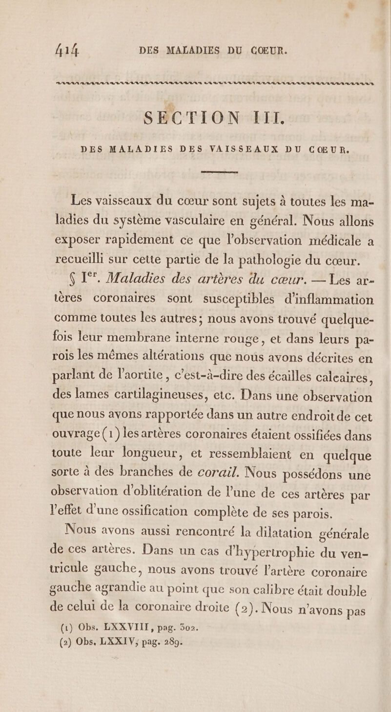 RD RL LAN RL SR / RD 0 RE ER LRQ EU RE / NE D RUE LES RE ALL RER ER /L'E/R E/L/E AL /L/S /L/L/L'D/L/R SECTION III. DES MALADIES DES VAISSEAUX DU CŒUR. Les vaisseaux du cœur sont sujets à toutes les ma- ladies du système vasculaire en général. Nous allons exposer rapidement ce que l'observation médicale a recueilli sur cette partie de la pathologie du cœur. $ 1°. Maladies des artères du cœur. — Les ar- tères coronaires sont susceptibles d’inflammation comme toutes les autres; nous avons trouvé quelque- fois leur membrane interne rouge, et dans leurs pa- rois les mêmes altérations que nous avons décrites en parlant de l’aortite, c’est-à-dire des écailles calcaires, des lames cartilagineuses, etc. Dans une observation que nous avons rapportée dans un autre endroit de cet ouvrage (1) les artères coronaires étaient ossifiées dans toute leur longueur, et ressemblaient en quelque sorte à des branches de corail. Nous possédons une observation d'oblitération de l’une de ces artères par l'effet d’une ossification complète de ses parois, Nous avons aussi rencontré la dilatation générale de ces artères. Dans un cas d'hypertrophie du ven- ticule gauche, nous avons trouvé l'artère coronaire gauche agrandie au point que son calibre était double de celui de la coronaire droite (2). Nous n'avons pas (1) Obs. LXXVIIT, pag. 502. (2) Obs. LXXIV; pag. 289.