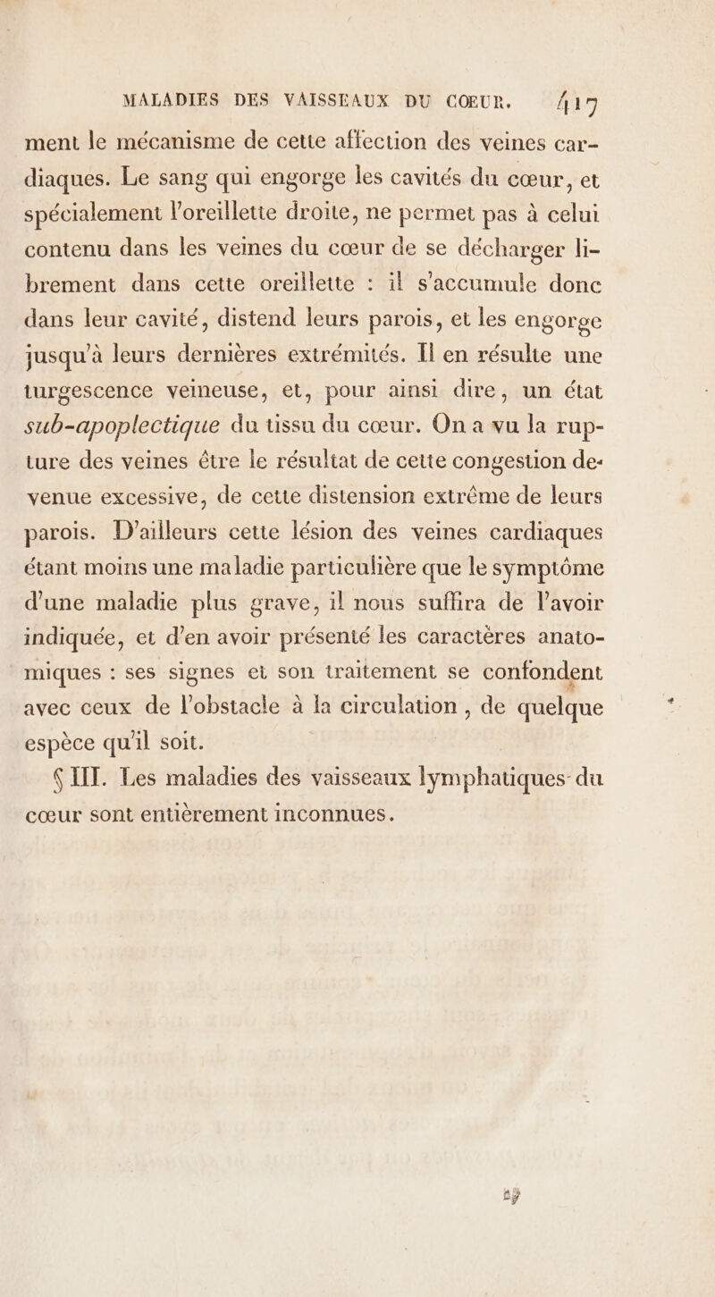 ment le mécanisme de cette affection des veines car- diaques. Le sang qui engorge les cavités du cœur, et spécialement loreillette droite, ne permet pas à celui contenu dans les vemes du cœur de se décharger li- brement dans cette oreillette : il s’accumule donc dans leur cavité, distend leurs parois, et les engorge jusqu’à leurs dernières extrémités. Il en résulte une turgescence veineuse, et, pour ainsi dire, un état sub-apoplectique du tissu du cœur. On a vu la rup- ture des veines être le résultat de cette congestion de- venue excessive, de cette distension extrême de leurs parois. D'ailleurs cette lésion des veines cardiaques étant moins une maladie particulière que le symptôme d'une maladie plus grave, il nous suflira de lavoir indiquée, et d’en avoir présenté les caractères anato- _miques : ses signes et son traitement se confondent avec ceux de l'obstacle à la circulation , de quelque espèce qu'il soit. $ IIT. Les maladies des vaisseaux lymphatiques-du cœur sont entièrement inconnues. £ÿ