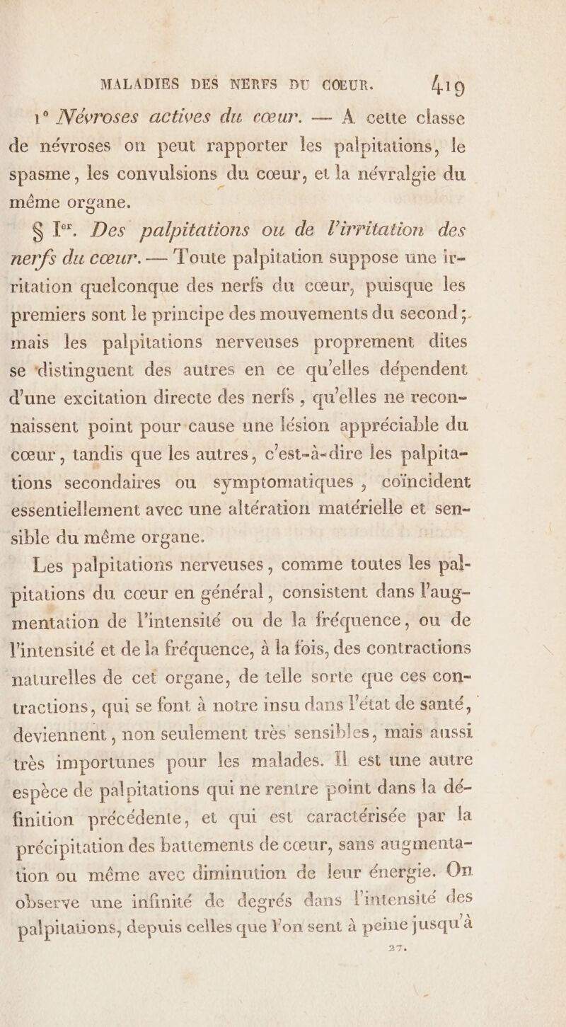 1° Vévroses actives du cœur. — À cette classe de névroses on peut rapporter les palpitaons, le spasme , les convulsions du cœur, et la névralgie du même organe. S I*. Des palpitations ou de lirritation des nerfs du cœur.— Toute palpitation suppose une ir- ritation quelconque des nerfs du cœur, puisque les premiers sont le principe des mouvements du second; mais les palpitations nerveuses proprement dites se ‘distinguent des autres en ce qu'elles dépendent d'une excitation directe des nerfs , qu'elles ne recon- naissent point pour-cause une lésion appréciable du cœur , tandis que les autres, c'est-à-dire les palpita- tions secondaires ou symptomatiques , coïncident essentiellement avec une altération matérielle et sen- sible du même organe. Les palpitations nerveuses , comme toutes les pal- pitations du cœur en général, consistent dans l’'aug- mentation de l'intensité ou de la fréquence, on de l'intensité et de la fréquence, à la fois, des contractions naturelles de cet organe, de telle sorte que ces con- tractions, qui se font à notre insu dans l’état de santé, deviennent , non seulement très sensibles, mais aussi très importunes pour les malades. Îl est une autre espèce de palpitations qui ne rentre point dans la dé- finition précédente, et qui est caractérisée par la précipitation des battements de cœur, sans augmenta- on ou même avec diminution de leur énergie. On observe une infinité de degrés dans l'intensité des palpitations, depuis celles que Yon sent à peine jusqu'à DT. 2 À