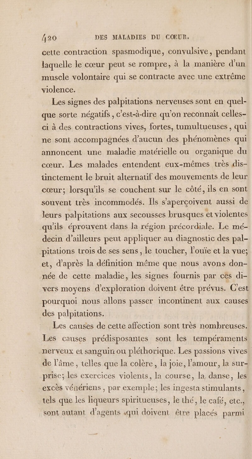 cette contraction spasmodique, convulsive, pendant laquelle le cœur peut se rompre, à la manière d’un muscle volontaire qui se contracte avec une extrême violence. Les signes des palpitations nerveuses sont en quel- que sorte négatifs , c'est-à-dire qu'on reconnaît celles- ci à des contractions vives, fortes, tumultueuses , qui ne sont accompagnées d'aucun des phénomènes qui annoncent une maladie matérielle ou organique du cœur. Les malades entendent eux-mêmes très dis- ünctement le bruit alternatif des mouvements de leur cœur; lorsqu'ils se couchent sur le côté, ils en sont souvent très incommodés. Ils s’aperçoivent aussi de leurs palpitations aux secousses brusques et violentes qu'ils éprouvent dans la région précordiale. Le mé- decin d’ailleurs peut appliquer au diagnostic des pal- pitations trois de ses sens, le toucher, l’ouïe et la vue; et, d'après la définition même que nous avons don- née de cette maladie, les signes fournis par ces di- vers moyens d'exploration doivent être prévus. C'est pourquoi nous allons passer incontinent aux causes des palpitations. Les causes de cette affection sont très nombreuses. Les causes prédisposantes sont les 1empéraments nerveux et sanguin ou pléthorique. Les passions vives. de l'âme , telles que la colère, la joie, l'amour, la sur- prise; les exercices violents, la course, la, danse, les excès vénériens , par exemple; les ingesta stimulants, tels que les liqueurs spiritueuses, le thé, le café, etc. sont autant. d'agents «qui doivent être placés parmi