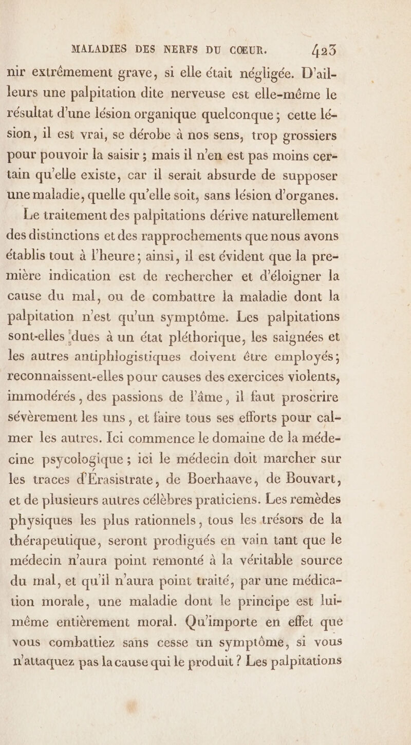 ir extrêmement grave, si elle était négligée. D'ail- leurs une palpitation dite nerveuse est elle-même le résultat d’une lésion organique quelconque; cette lé- sion , il est vrai, se dérobe à nos sens, trop grossiers pour pouvoir la saisir ; mais il n’en est pas moins cer- tain qu'elle existe, car il serait absurde de supposer une maladie, quelle qu’elle soit, sans lésion d'organes. Le traitement des palpitations dérive naturellement des disunctions et des rapprochements que nous avons établis tout à l'heure; ainsi, il est évident que la pre- mière indication est de rechercher et d’'éloigner la cause du mal, ou de combattre la maladie dont la palpitation n’est qu'un symptôme. Les palpitations sont-elles ‘dues à un état pléthorique, les saignées et les autres antiphlogistiques doivent être employés; reconnaissent-elles pour causes des exercices violents, immodérés , des passions de l’âme, il faut proscrire sévèrement les uns, et faire tous ses efforts pour cal- mer les autres. [ci commence le domaine de la méde- cine psycologique ; ici le médecin doit marcher sur les traces d'Érasistrate, de Boerhaave, de Bouvart, et de plusieurs autres célèbres praticiens. Les remèdes physiques les plus rationnels, tous les trésors de la thérapeutique, seront prodigués en vain tant que le médecin n'aura point remonté à la véritable source du mal, et qu'il n'aura point traité, par une médica- tion morale, une maladie dont le principe est lui- même entièrement moral. Qu'importe en effet que vous combattiez sans cesse un symptôme, si vous n'attaquez pas la cause qui le produit ? Les palpitauons