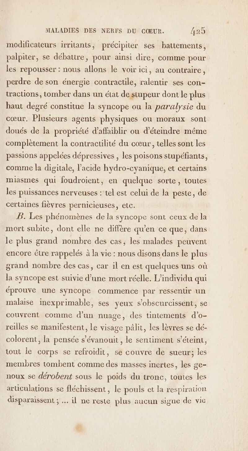 modificateurs irritants, précipiter ses battements, palpiter, se débattre, pour ainsi dire, comme pour les repousser : nous allons le voirici, au contraire, perdre de son énergie contractile, ralentir ses con- tracuons, tomber dans un état de siupeur dont le plus haut degré constitue la syncope ou la paralysie du cœur. Plusieurs agents physiques ou moraux sont doués de la propriété d’affaiblir ou d’éteindre même complètement la contractilité du cœur, telles sont les passions appelées dépressives , les poisons stupéfiants, comme la digitale, l'acide hydro-cyanique, et certains miasmes qui foudroient, en quelque sorte , toutes les puissances nerveuses : tel est celui de la peste, de certaines fièvres pernicieuses, etc. BP. Les phénomènes de la syncope sont ceux de la mort subite, dont elle ne diffère qu’en ce que, dans le plus grand nombre des cas, les malades peuvent encore être rappelés à la vie : nous disons dans le plus grand nombre des cas, car il en est quelques uns où la syncope est suivie d’une mort réelle. L'individu aui éprouve une syncope commence par ressentir un malaise inexprimable, ses yeux s’obscurcissent, se couvrent comme d’un nuage, des tintements d’o- reilles se manifestent, le visage pâlit, les Lèvres se dé- colorent, la pensée s'évanouit , le sentiment s'éteint, tout le corps se refroidit, se couvre de sueur; les membres tombent comme des masses inertes, les ge- noux se dérobent sous le poids du tronc, toutes les articulations se fléchissent, le pouls et la respiration disparaissent ; … il ne reste plus aucun signe de vie