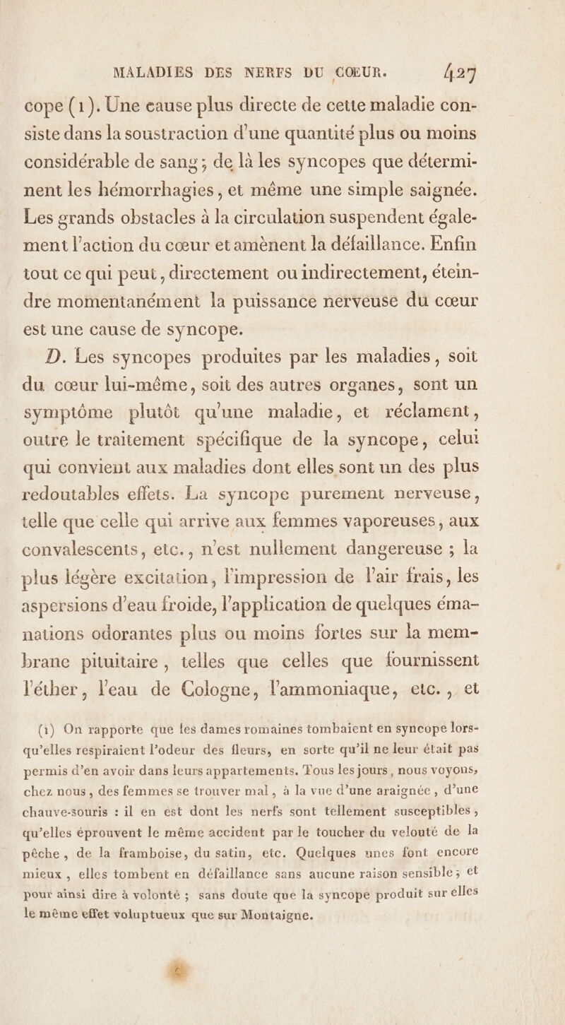 cope (1). Une eause plus directe de cette maladie con- siste dans la soustraction d’une quantité plus ou moins considérable de sang ; de là les syncopes que détermi- nent les hémorrhagies , et même une simple saignée. Les grands obstacles à la circulation suspendent égale- ment l’action du cœur etamènent la défaillance. Enfin iout ce qui peut, directement ou indirectement, étein- dre momentanément la puissance nerveuse du cœur est une cause de syncope. D. Les syncopes produites par les maladies, soit du cœur lui-même, soit des autres organes, sont un symptôme plutôt qu'une maladie, et réclament, outre le traitement spécifique de la syncope, celut qui convient aux maladies dont elles sont un des plus redoutables effets. La syncope purement nerveuse, telle que celle qui arrive aux femmes vaporeuses, aux convalescents, eic., n’est nullement dangereuse ; la plus légère excitation, l'impression de Fair frais, les aspersions d’eau froide, l'application de quelques éma- nations odorantes plus ou moins fortes sur la mem- brane pituitaire , telles que celles que fourmissent l'éther, l'eau de Cologne, l’'ammoniaque, etc., et (1) On rapporte que Les dames romaines tombaient en syncope lors- qu’elles respiraient l’odeur des fleurs, en sorte qu’il ne leur était pas permis d’en avoir dans leurs appartements. Fous les jours, nous voyons, chez nous, des femmes se trouver mal, à la vue d’une araignée, d’une chauve-souris : il en ést dont les nerfs sont tellement susceptibles, qu’elles éprouvent le même accident par le toucher du velouté de la pêche, de la framboise, du satin, etc. Quelques unes font encore mieux , elles tombent en défaillance sans aucune raison sensible; et pour ainsi dire à volonté ; sans doute que la syncope produit sur élles le même effet voluptueux que sur Montaigne. &amp;