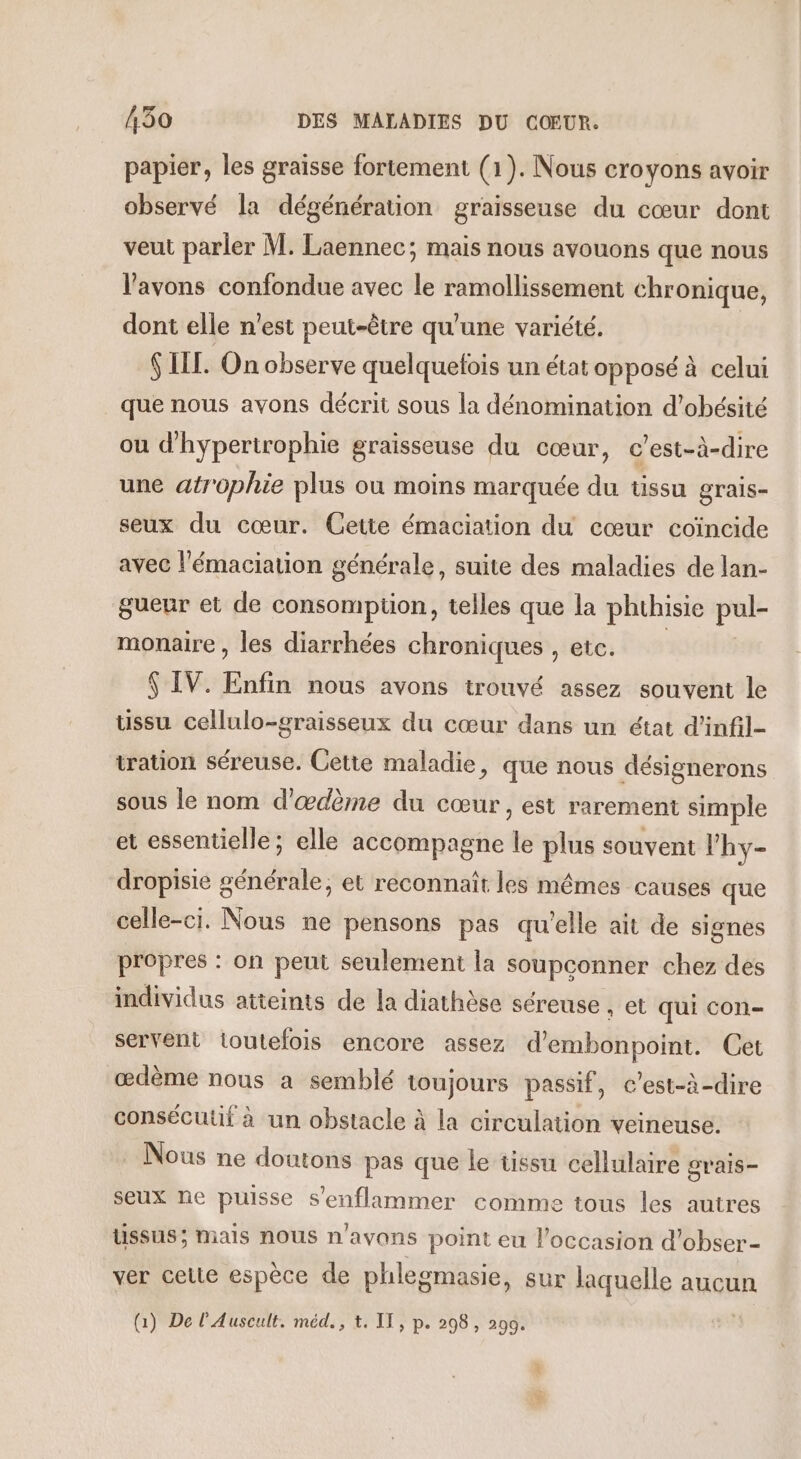 papier, les graisse fortement (1). Nous croyons avoir observé la dégénération graisseuse du cœur dont veut parler M. Laennec; mais nous avouons que nous l'avons confondue avec le ramollissement chronique, dont elle n’est peut-être qu'une variété. $ LIL. On observe quelquefois un état opposé à celui que nous avons décrit sous la dénomination d’obésité ou d'hypertrophie graisseuse du cœur, c’est-à-dire une atrophie plus ou moins marquée du tissu grais- seux du cœur. Cette émaciation du cœur coïncide avec l'émaciation générale, suite des maladies de lan- gueur et de consomption, telles que la phthisie pul- monaire , les diarrhées chroniques , etc. $ IV. Enfin nous avons trouvé assez souvent le ussu cellulo-graisseux du cœur dans un état d'infil- tration séreuse. Cetie maladie, que nous désignerons sous le nom d'œdèrne du cœur, est rarement simple et essentielle; elle accompagne le plus souvent Vhy- dropisie générale, et reconnait les mêmes causes que celle-ci. Nous ne pensons pas qu'elle ait de signes propres : on peut seulement la soupconner chez des individus atteints de la diathèse séreuse , et qui con- servent toutefois encore assez d’embonpoint. Cet œdème nous a semblé toujours passif, c’est-à-dire consécutif à un obstacle à la circulation veineuse. : Nous ne doutons pas que le tissu cellulaire srais- seux ne puisse s’enflammer comme tous les autres ussus; mais nous n'avons point eu l'occasion d'obser- ver celte espèce de phlegmasie, sur laquelle aucun (1) De l'Auscult. méd., t. IT, p. 298 , 290.