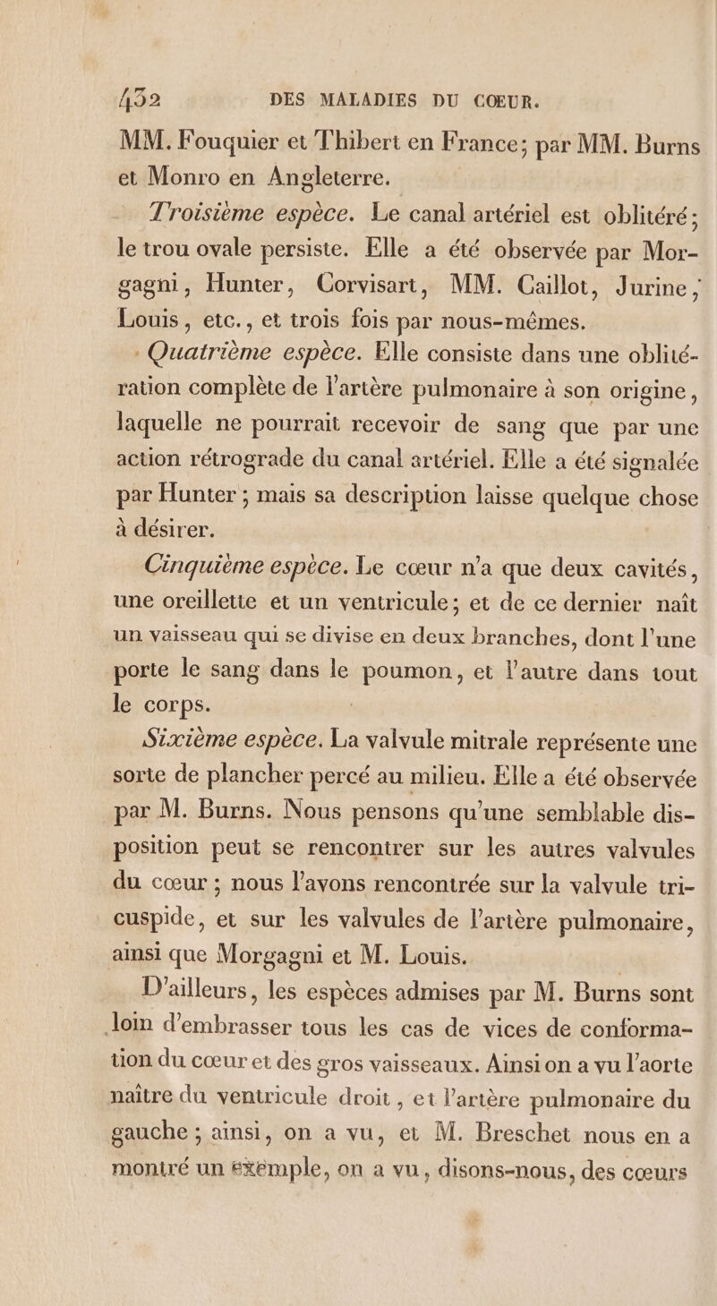 MM. Fouquier et Thibert en France; par MM. Burns et Monro en Angleterre. Troisième espèce. Le canal artériel est oblitéré; le trou ovale persiste. Elle a été observée par Mor- gagni, Hunter, Corvisart, MM. Caillot, Jurine, Louis , etc., et trois fois par nous-mêmes. Quatrième espèce. Elle consiste dans une oblité- ration complète de l'artère pulmonaire à son origine, laquelle ne pourrait recevoir de sang que par une action rétrograde du canal artériel. Elle a été signalée par Hunter ; mais sa description laisse quelque chose à désirer. Cinquième espèce. Le cœur n’a que deux cavités, une oreilletie et un ventricule; et de ce dernier naît un vaisseau qui se divise en deux branches, dont l’une porte le sang dans le poumon, et l’autre dans tout le corps. Sixième espèce. La valvule mitrale représente une sorte de plancher percé au milieu. Elle a été observée par M. Burns. Nous pensons qu’une semblable dis- position peut se rencontrer sur les autres valvules du cœur ; nous l'avons rencontrée sur la valvule tri- cuspide, et sur les valvules de l'artère pulmonaire, ainsi que Morgagni et M. Louis. ; D'ailleurs, les espèces admises par M. Burns sont Jom d’embrasser tous les cas de vices de conforma- tion du cœur et des gros vaisseaux. Ainsi on a vu l'aorte naître du ventricule droit , et l'artère pulmonaire du gauche ; ainsi, on a vu, et M. Breschet nous en a moniré un Exemple, on a vu, disons-nous, des cœurs