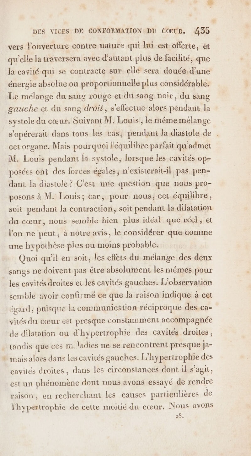 vers l'ouverture contre naiure qui lui est offerte, et qu'elle la traversera avec d'autant plus de facilité, que la cavité qui se contracte sur eilé sera douée; d’une énergie absolue ou proportionnelle plus considérable. Le mélange du sang rouge et du sang noir, du sang gauche et du sang droït, s'effectue alors pendant la systole du cœur. Suivant M. Louis , le même mélange s'opérerait dans tous les cas, pendant la diastole de cet organe. Mais pourquoi l'équilibre parfait qu'admet M. Louis pendant la systole, lorsque les cavités op- posées ont des forces égales; n’existerait1l pas pen- dant la diasiole ? C'est une question que nous pro- posons à M. Louis; car, pour nous, cet équibbre, soit pendani la contraction, soit pendant la dilatation du cœur, nous semble bien plus idéal que réel, et l’on ne peut, à noire avis, le considérer que comme une hypoihèse plus ou moins probable. Quoi qu'il en soit, les effets du mélange des deux sangs ne doivent pas être absolument les mêmes pour les cavités droites et les cavités gauches. L'observation semble avoir confirmé ce que la raison indique à cet égard, puisque la communication réciproque des ca- vités du cœur est presque constamment accompagnée de dilatation ou d'hypertrophie des cavités droites, tandis que ces rm. ladies ne se rencontrent presque ja- ! mais alors dans les caviiés gauches. F/hyperirophie des cavités droites, dans les circonstances dont il s’agit, est un phénomène dont nous avons essayé de rendre raison, en recherchant les causes particulières de Vhypertrophie de cette moitié du cœur. Nous avons 28,