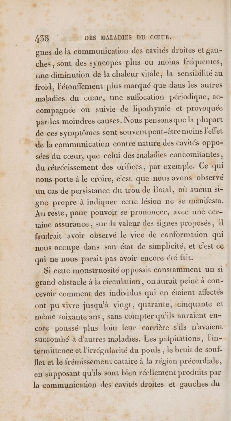 gnes de la communication des cavités droites et gau= ches, sont des syncopes plus ou moins fréquentes, une diminution de la chaleur vitale, la sensibilité au froid, l'éiouffement plus marqué que dans les autres maladies du cœur, une sufocation périodique, ac- compagnée ou Sulvie de lipothymie et provoquée parles moindres causes. Nous pensons que la plupart de ces symptômes sont souveni peut-être moins l'effet de la communication contre nature des cavités oppo- sées du cœur, que celui des maladies concomiiantes, du rétrécissement des orifices, par exemple. Ce qui nous porte à le croire, c’est que nous avons observé un cas de persistance du trou de Botal, où aucun si- gne propre à indiquer cette lésion ne se manifesta. Au reste, pour pouvoir se prononcer, avec une cer- taine assurance , sur la valeur des signes proposés, il faudrait avoir observé le vice de conformation qui nous occupe dans son état de simplicité, et c'est ce qui ne nous parait pas avoir encore éié fait. Si cette monstruosité opposait constamment un si grand obstacle à la circulation, on aurait peine à con- ceyvoir comment des individus qui en étaient aflecies ont pu vivre jusqu’à vingt, quarante, cinquante et même soixante ans, sans compter qu'ils auraient en- core poussé plus in leur carrière s'ils n'avaient succombé à d'autres maladies. Les palpitations, lin- termittence et l'irrégularité du pouls, le bruit de souf- flet et le frémissement cataire à la région précerdiale, en supposant qu'ils sont bien réellement produits par la communication des cavités droites et gauches du