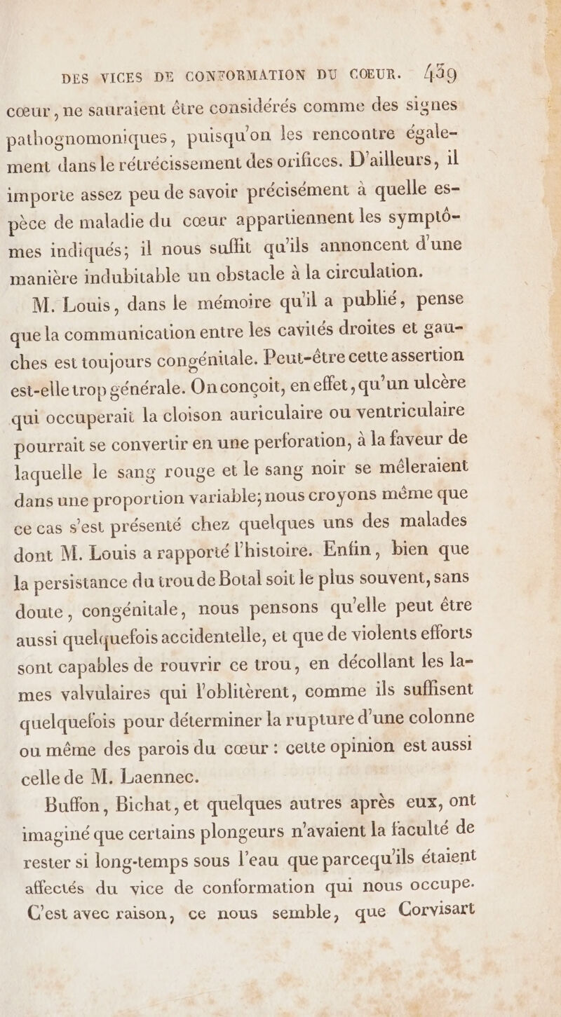 cœur , ne sauraient être considérés comme des signes pathognomoniques, puisqu'on les rencontre égale- ment dans le rétrécissement des orifices. D'ailleurs, 1l imporie assez peu de savoir précisément à quelle es- pèce de maladie du cœur appartiennent les symptô- mes indiqués; il nous sufht qu'ils annoncent d'une manière indubitable un obstacle à la circulation. M. Louis, dans le mémoire quil a publié, pense que la communication entre les cavités droites et gau- ches est toujours congénitale. Peut-être cette assertion est-elle trop générale. On conçoit, en effet, qu’un ulcère qui occuperait la cloison auriculaire ou ventriculaire pourrait se convertir en une perforation, à la faveur de laquelle le sang rouge et le sang noir se méleraient dans une proportion variable; nous croyons même que ce cas s’est présenté chez quelques uns des malades dont M. Louis a rapporté l'histoire. Enfin, bien que la persistance du trou de Botal soit le plus souvent, sans doute, congénitale, nous pensons qu'elle peut être aussi quelquefois accidentelle, et que de violents efforts sont capables de rouvrir ce trou, en décollant les la- mes valvulaires qui l’oblitèrent, comme ils suffisent quelquefois pour déterminer la rupture d’une colonne ou même des parois du cœur : celte opinion est aussi celle de M. Laennec. Buffon, Bichat, et quelques autres après eux, ont imaginé que certains plongeurs n'avaient la faculté de rester si long-temps sous l’eau que parcequ'ils étaient affectés du vice de conformation qui nous occupe: C'est avec raison, ce nous semble, que Gorvisart