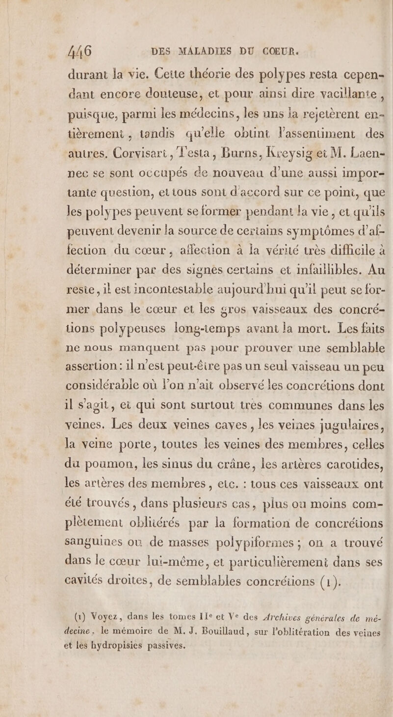 durant la vie. Cette théorie des polypes resta cepen- dant encore douteuse, et pour ainsi dire vacillante, puisque, parmi les médecins, les uns la rejetèrent en- tièremeni , tandis qu'elle obunt lassentiment des autres. Corvisari, Lesta, Burns, Kreysig et M. Laen- nec se sont occupés de nouveau d'une aussi impor= tanie question, et tous sont d'accord sur ce poini, que les polypes peuvent se former pendant la vie, et qu'ils peuvent devenir la source de certains symptômes d’af- fecuon du cœur , affection à la vérité très difhicile à déterminer par des signes certains et infaillibles. Au resie, il est incontestable aujourd'hui qu'il peut se for- mer dans le cœur et les gros vaisseaux des concré- tions polypeuses long-iemps avant la mort. Les faits ne nous manquent pas pour prouver une semblable assertion: il n’est peut-être pas un seul vaisseau un peu considérable où l’on n'ait observé les concrétions dont il s'agit, ei qui sont surtout tres communes dans les veines. Les deux veines caves, les veines jugulaires, la veme porte, toutes les veines des membres, celles du poumon, les sinus du crâne, les arières caroudes, les artères des membres, etc. : tous ces vaisseaux ont été trouvés , dans plusieurs cas, plus où moins com- plètement obliiérés par la formation de concrétions sanguines où de masses polypiformes ; on a trouvé dans le cœur lui-même, et particulièrement dans ses cavités droites, de semblables concréiions (1). (1) Voyez, dans les tomes Ile et Ve des Archives générales de mé- decine. le mémoire de M. J. Bouillaud, sur l’oblitération des veines et les hydropisies passives.