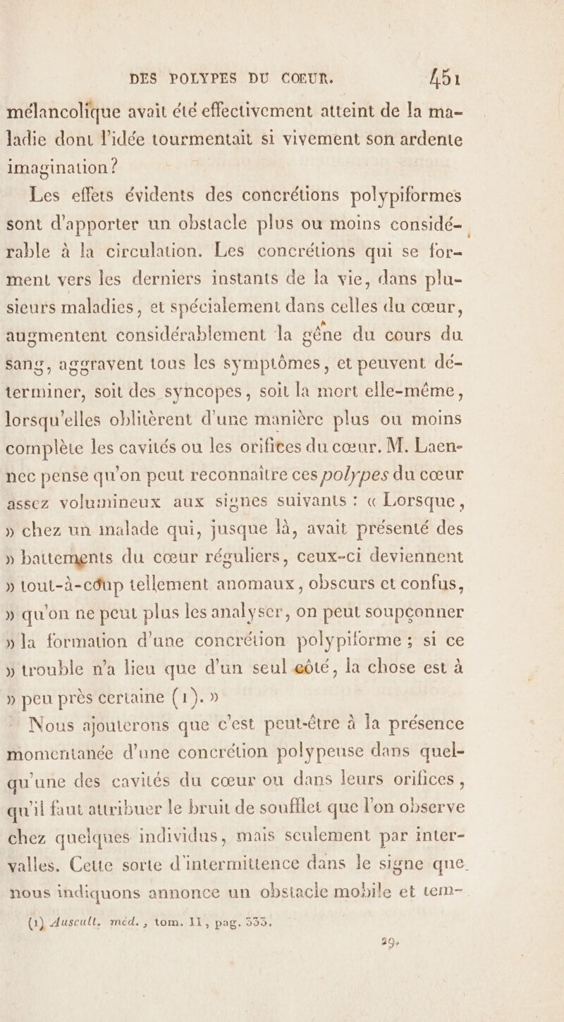 mélancolique avait été effectivement atteint de la ma- ladie dont l’idée tourmentait si vivement son ardente imagination ? Les effets évidents des concrétions polypiformes sont d'apporter un obstacle plus où moins considé=. rable à la circulation. Les concrétions qui se for- ment vers les derniers instants de la vie, dans plu- sieurs maladies, et spécialement dans celles du cœur, augmentent considérablement la gêne du cours du Ssang, aggravent tous les symptômes, et peuvent dé- terminer, soit des syncopes, soit la mort elle-même, lorsqu'elles oblitèrent d'une manière plus où moins complète les cavités ou les orifices du cœur. M. Laen- nec pense qu'on peut reconnaître ces polypes du cœur assez voluinineux aux signes suivants : « Lorsque, » chez un malade qui, jusque là, avait présenté des » battements du cœur réguliers, ceux-ci deviennent » tout-à-cdup tellement anomaux, obscurs et confus, » qu'on ne peut plus les analyser, on peut soupconner » la formation d’une concrétion polypiforme ; si ce » trouble n’a lieu que d’un seul œôté, la chose est à » peu près certaine (1). Nous ajouterons que c’est peut-être à la présence momentanée d’une concrétion polypeuse dans quel- qu'une des cavités du cœur on dans leurs orifices , qu'il faut attribuer le bruit de soufflet que l'on observe chez quelques individus, mais seulement par inter- valles. Cette sorte d'intermittence dans le signe que. nous indiquons annonce un obsiacie mobile et tem- (1) Auscull. méd., tom. 11, pag. 533.