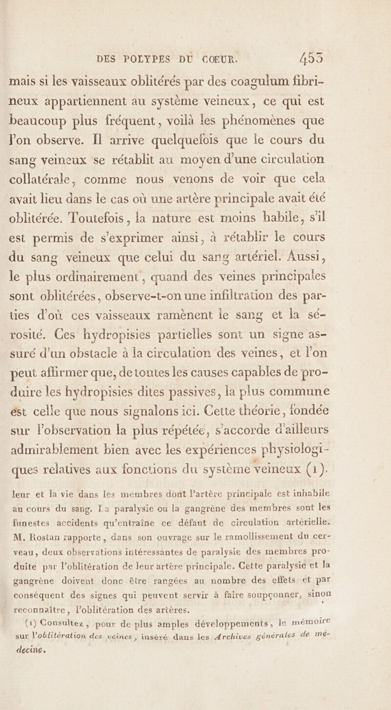 mais si les vaisseaux oblitérés par des coagulum fibri- neux appartiennent au système veineux, ce qui est beaucoup plus fréquent, voilà les phénomènes que lon observe. Il arrive quelquelois que le cours du sang veineux se rétablit au moyen d’une circulation collatérale, comme nous venons de voir que cela avait lieu dans le cas où une artère principale avait été oblitérée. Toutefois, la nature est moins habile, s'il est permis de s'exprimer ainsi, à rétablir le cours du sang veineux que celui du sang artériel. Aussi, le plus ordinairement, quand des veines principales sont oblitérées, observe-t-on une infiltration des par- ties d’où ces vaisseaux ramènent le sang et la sé- _rosité. Ces hydropisies partielles sont un signe as- suré d’un obstacle à la circulation des veines, et l’on peut affirmer que, de toutes les causes capables de pro- duire les hydropisies dites passives, la plus commune ést celle que nous signalons ici. Cette théorie, fondée sur lobservation la plus répétée, s'accorde d'ailleurs admirablement bien avec les expériences physiologt- ques relatives aux fonctions du sysième veineux (1). leur et la vie dans les membres dont l'artère principale est inhabile au cours du sang. La paralysie ou la gangrène des membres sont les funestes accidents qu’entraîne ce défaut de circulation artérielle. M. Rostan rapporte, dans son ouvrage sur le ramollissement du cer- veau, deux observations intéressantes de paralysie des membres pro- duite par l’oblitération de leur artère principale. Gette paralysie et la gangrène doivent donc être rangées au nombre des effets et par conséquent des signes qui peuvent servir à faire soupçonner, sinon reconnaître, l’oblitération des artères. (1) Consultez, pour de plus amples développements, le mémoire sur l’oblitération des veines, inséré dans les Archives générales de mé- decine.