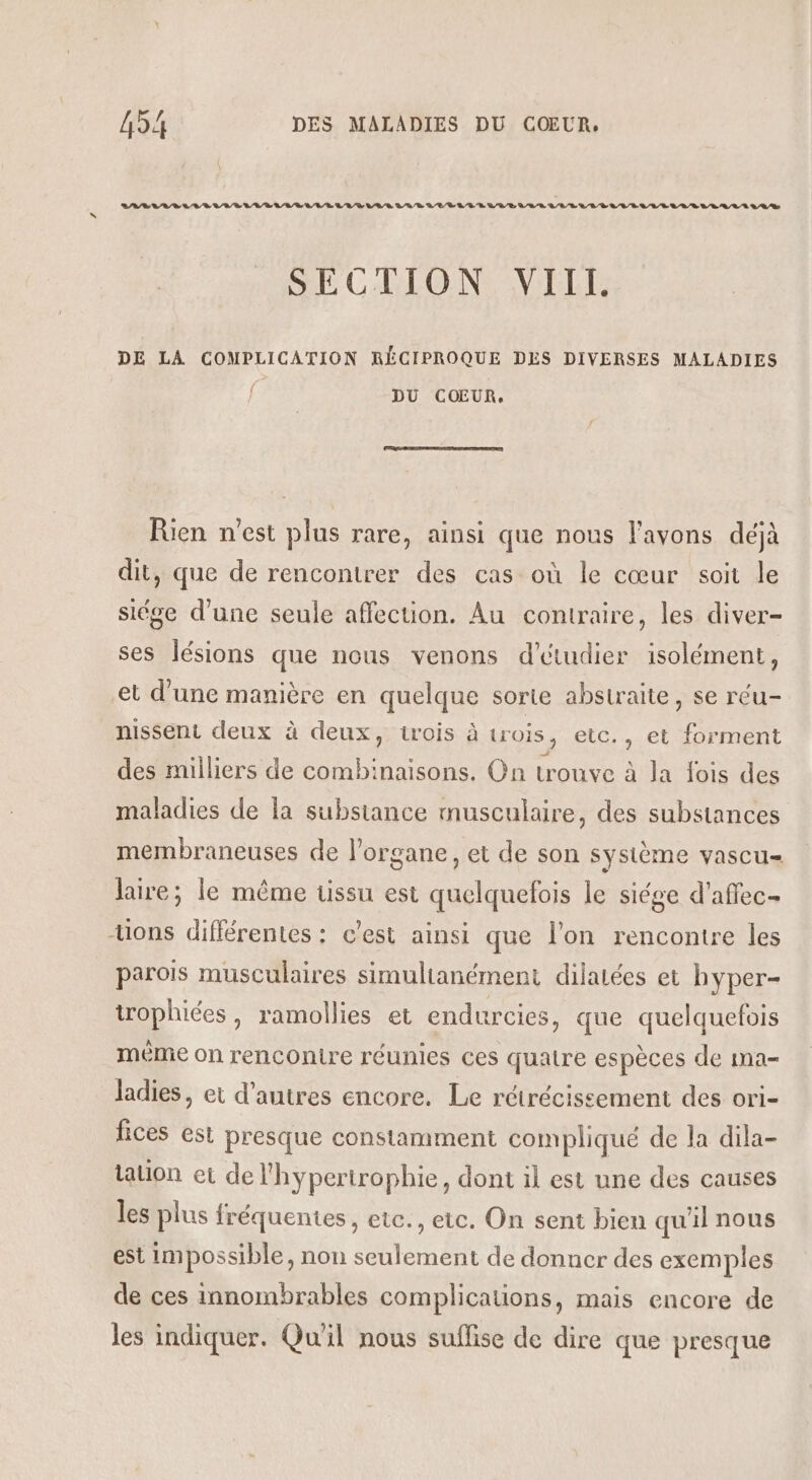 LABEL DL RE LIVRE LD LL VE LL LR /R LR D EVE LEE LUE LV'LR LL LL LVL EL ELLE LELR LA LL DE SECTION VIII. DE LA COMPLICATION RÉCIPROQUE DES DIVERSES MALADIES f DU COŒUR, Rien n’est plus rare, ainsi que nous l'avons déjà dit, que de rencontrer des cas où le cœur soit le siége d'une seule affection. Au contraire, les diver- ses lésions que nous venons d'étudier isolément, et d’une manière en quelque sorte abstraite, se réu- nissent deux à deux, trois à trois, etc. , et forment des milliers de combinaisons. On trouve à la fois des maladies de la substance musculaire, des substances membraneuses de l'organe, et de son système vascu= Jaire; le même tissu est quelquefois le siége d'affec- “uons différentes : c'est ainsi que l'on rencontre les parois musculaires simultanément dilaiées et hyper- iophiées, ramollies et endurcies, que quelquefois même on renconire réunies ces quatre espèces de ma- Jadies, et d’autres encore. Le rétrécissement des ori- fices est presque constamment compliqué de la dila- tation ei de l'hypertrophie, dont il est une des causes les plus fréquentes, etc., etc. On sent bien qu'il nous est impossible, non seulement de donner des exemples de ces innombrables complications, mais encore de les indiquer. Qu'il nous suffise de dire que presque