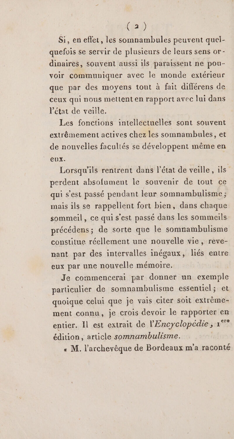 Si, en eftet, les somnambules peuvent quel- quefois se servir de plusieurs de leurs sens or- dinaires, souvent aussi ils paraissent ne pou- voir communiquer avec le monde extérieur que par des moyens tout à fait différens de ceux qui nous mettent en rapport avec lui dans l’état de veille. Les fonctions intellectuelles sont souvent extrêmement acuves chez les somnambules, et de nouvelles facultés se développent même en eux. Lorsqu'ils rentrent dans l’état de veille, ils perdent absolument le souvenir de tout ce qui s'est passé pendant leur somnambulisme ; mais ils se rappellent fort bien, dans chaque sommeil, ce qui s’est passé dans les sommeils précédens; de sorte que le somnambulisme constitue réellement une nouvelle vie, reve- nant par des intervalles inégaux, liés entre eux par une nouvelle mémoire. Je commencerai par donner un exemple particulier de somnambulisme essentiel; et quoique celui que Je vais citer soit extrème- ment connu, je crois devoir le rapporter en entier. Il est extrait de l'Encyclopédie ; °° édition, article somnambulisme. « M. l'archevêque de Bordeaux m'a raconté