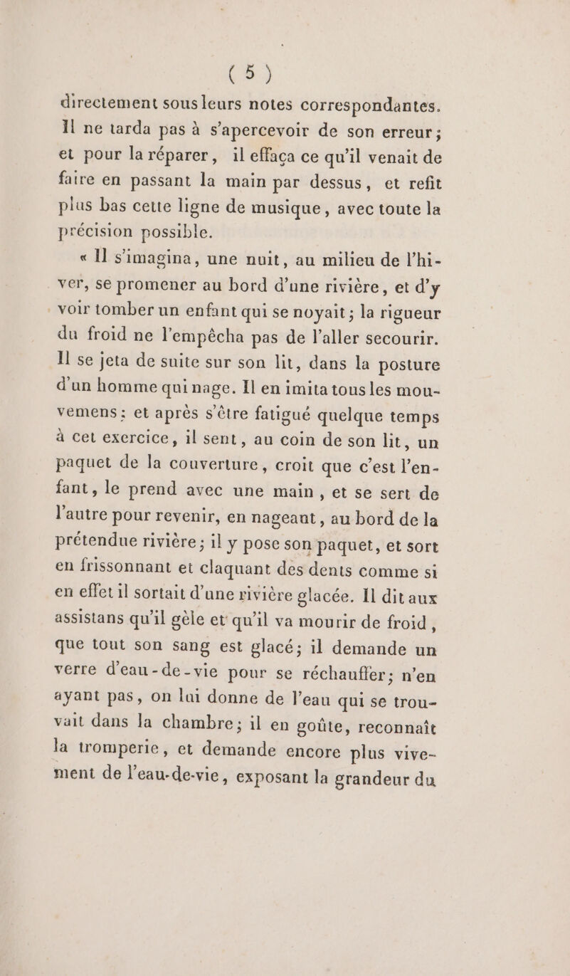 directement sous leurs notes correspondantes. Il ne tarda pas à s’apercevoir de son erreur; et pour la réparer, il effaça ce qu’il venait de faire en passant la main par dessus, et refit plus bas cette ligne de musique, avec toute la précision possible. « Il s’'imagina, une nuit, au milieu de l’hi- ver, se promener au bord d’une rivière, et d'y _voir tomber un enfant qui se noyait ; la rigueur du froid ne l'empêcha pas de l'aller secourir. Il se jeta de suite sur son lit, dans la posture d'un homme qui cé Il en imita tous les mou- vemens ; et après s être fatigué quelque sr à cet exercice, il sent, au coin de son ht, u paquet de la couverture, croit que c’est a fant, le prend avec une main , et se sert de l’autre pour revenir, en nageaut , au bord de la prétendue rivière ; il y pose son paquet, et sort en frissonnant et claquant des dents comme si en effet il sortait d’une rivière glacée. Il dit aux assistans qu'il gèle et qu'il va mourir de froid, que tout son sang est glacé; il demande un verre d'eau-de-vie pour se réchauffer; n’en ayant pas, On lui donne de l’eau qui se trou- vait dans la chambre; il en goûte, reconnaît la tromperie, et demande encore plus vive- ment de l’eau-de-vie, exposant la grandeur du