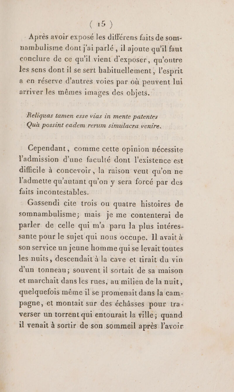 Après avoir exposé les différens faits de som- nambulisme dont j'ai parlé, il ajoute qu’il faut conclure de ce qu'il vient d'exposer, qu'outre les sens dont il se sert habituellement, l'esprit a en réserve d’autres voies par où peuvent lui arriver les mêmes images des objets. Reliquas tamen esse vias in mente patentes Quà possint eadem rerum simulacra venire. Cependant, comme cette Opinion nécessite l'admission d’une faculté dont l'existence est difficile à concevoir, la raison veut qu'on ne l’'admette qu’autant qu'on y sera forcé par des faits incontestables. Gassendi cite trois ou quatre histoires de somnambulisme; mais je me contenterai de parler de celle qui m'a paru la plus intéres- sante pour le sujet qui nous occupe. Il avait à son service un jeune homme qui se levait toutes les nuits, descendait à la cave et tirait du vin d’un tonneau; souvent il sortait de sa maison et marchait dans les rues, au milieu de la nuit, quelquefois même il se promenait dans la cam- pagne, et montait sur des échâsses pour tra- verser un torrent qui entourait la ville; quand il venait à sortir de son sommeil après lavoir