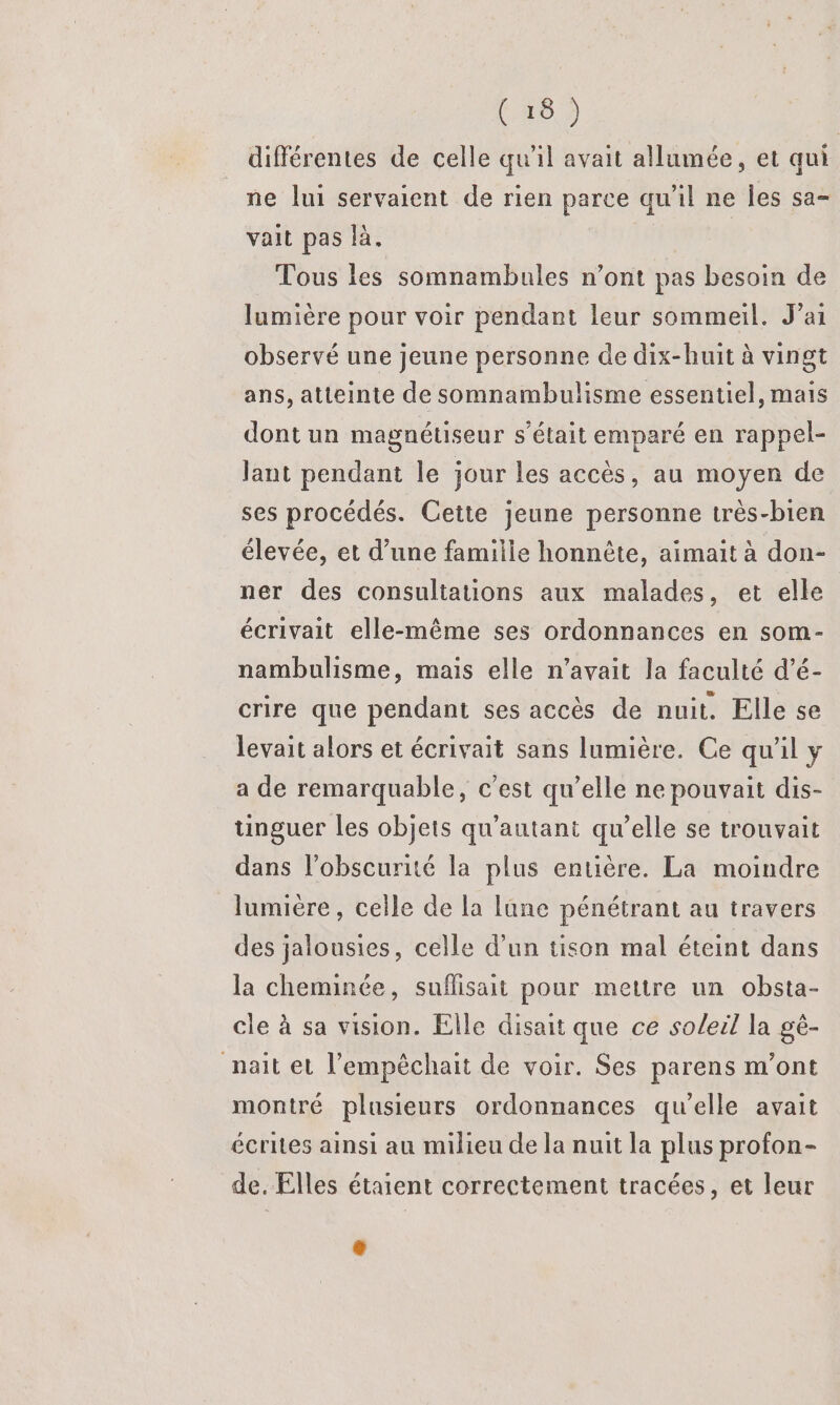 C6 2 différentes de celle qu'il avait allumée, et qui ne lui servaient de rien parce qu'il ne Îles sa- vait pas là. Tous les somnambules n’ont pas besoin de lumière pour voir pendant leur sommeil. J'ai observé une jeune personne de dix-huit à vingt ans, atteinte de somnambulisme essentiel, mais dont un magnétiseur s'était emparé en rappel- Jant pendant le jour les accès, au moyen de ses procédés. Cette jeune personne très-bien élevée, et d’une famille honnête, aimait à don- ner des consultations aux malades, et elle écrivait elle-même ses ordonnances en som- nambulisme, mais elle n'avait la faculté d’é- crire que pendant ses accès de nuit. Elle se levait alors et écrivait sans lumière. Ce qu'il y a de remarquable, c'est qu’elle ne pouvait dis- tinguer les objets qu'autant qu’elle se trouvait dans l'obscurité la plus enuière. La moindre lumière, celle de la lune pénétrant au travers des jalousies, celle d’un tison mal éteint dans la cheminée, suflisait pour mettre un obsta- cle à sa vision. Elle disait que ce soleil la gé- nait et l’empêchait de voir. Ses parens m'ont montré plusieurs ordonnances qu'elle avait écrites ainsi au milieu de la nuit la plus profon- de. Elles étaient correctement tracées, et leur