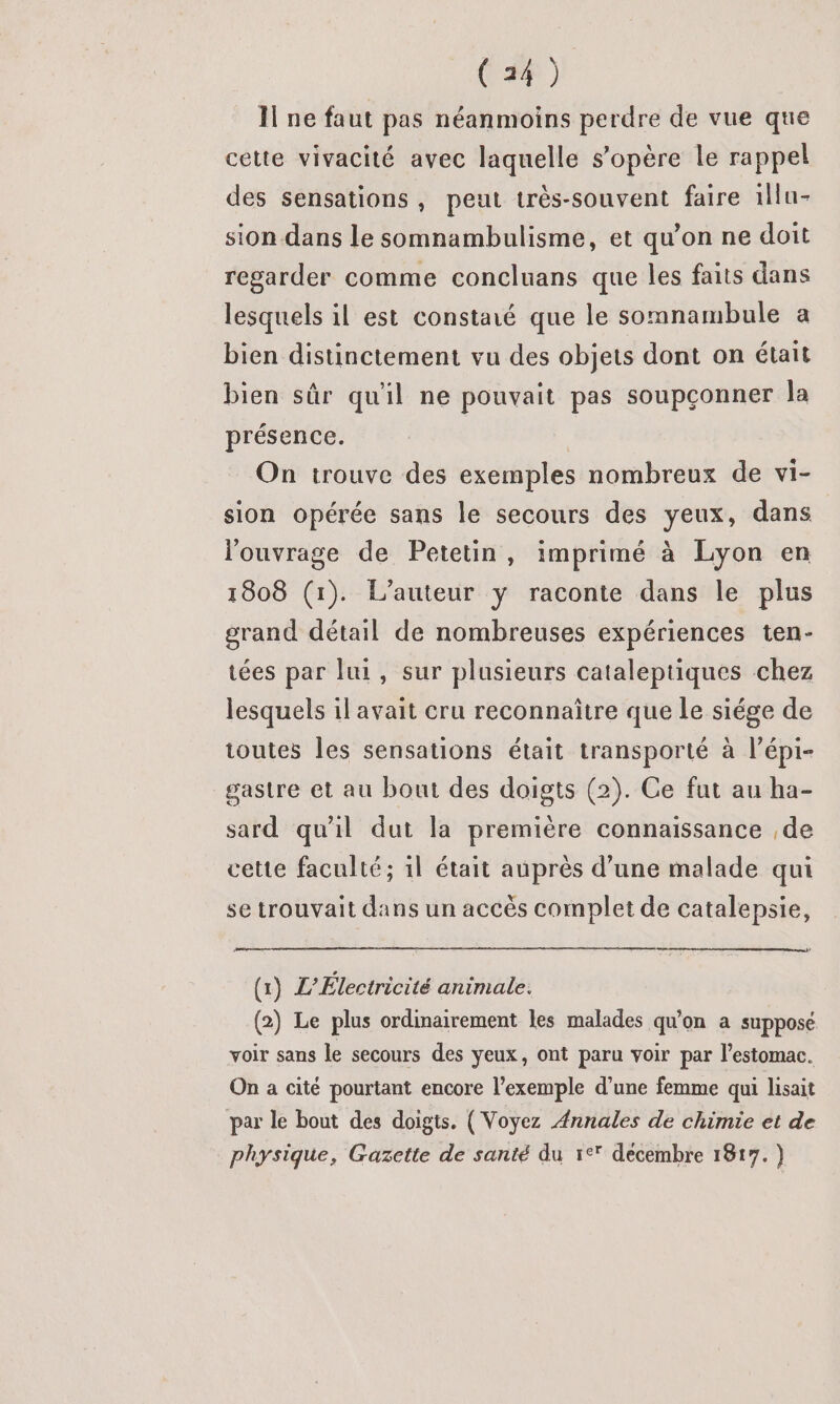 Il ne faut pas néanmoins perdre de vue que cette vivacité avec laquelle s'opère le rappel des sensations , peut très-souvent faire 1llu- sion dans le somnambulisme, et qu’on ne doit regarder comme concluans que les faits dans lesquels il est constaté que le somnambule a bien distinctement vu des objets dont on était bien sûr qu'il ne pouvait pas soupçonner la présence. On trouve des exemples nombreux de vi- sion opérée sans le secours des yeux, dans l'ouvrage de Petetin, imprimé à Lyon en 1808 (1). L’auteur ÿ raconte dans le plus grand détail de nombreuses expériences ten- tées par lui, sur plusieurs cataleptiques chez lesquels il avait cru reconnaître que le siége de toutes les sensations était transporté à l’épi- gastre et au bout des doigts (2). Ce fut au ha- sard qu'il dut la première connaissance de cette faculté; 1l était auprès d’une malade qui se trouvait dans un accès complet de catalepsie, ps (1) L’Électricité animale. (2) Le plus ordinairement les malades qu'on a supposé voir sans le secours des yeux, ont paru voir par l'estomac. On a cité pourtant encore l'exemple d’une femme qui lisait par le bout des doigts. (Voyez “#nnales de chimie et de physique, Gazette de santé du 1° décembre 1817. )