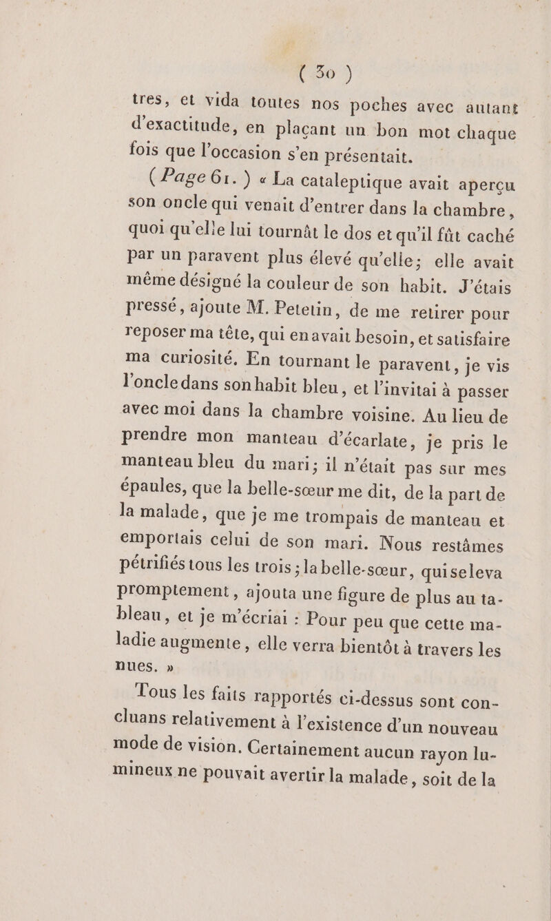 C60 tres, et vida toutes nos poches avec autant d'exactitude, en plaçant un bon mot chaque fois que l’occasion s’en présentait. (Page 61.) « La Cataleptique avait aperçu son oncle qui venait d’entrer dans la chambre + quoi qu'elle lui tournât le dos et qu'il fût caché par un paravent plus élevé qu’elle; elle avait même désigné la couleur de son habit. J'étais pressé, ajoute M. Petetin, de me retirer pour reposer ma têLe, qui enavait besoin, et satisfaire Ma curiosité, En tournant le paravent, je vis l'oncle dans son habit bleu, et l’invitai à passer avec moi dans la chambre voisine. Au lieu de prendre mon manteau d’écarlate, je pris le manteau bleu du mari; il n’était pas sur mes épaules, que la belle-sœur me dit, de la part de Ja malade, que je me trompais de manteau et emporlais celui de son mari. Nous restâmes pétrifiés tous les trois ; la belle-sœur, quiseleva pr'ompiement, ajouta une figure de plus au ta- bleau, et je m’écriai : Pour peu que cette ma- ladie augmente, elle verra bientôt à travers les nues, » Tous Les faits rapportés ci-dessus sont con- cluans relativement à l'existence d’un nouveau mode de vision. Certainement aucun rayon lu- mineux ne pouyait avertir la malade, soit de la