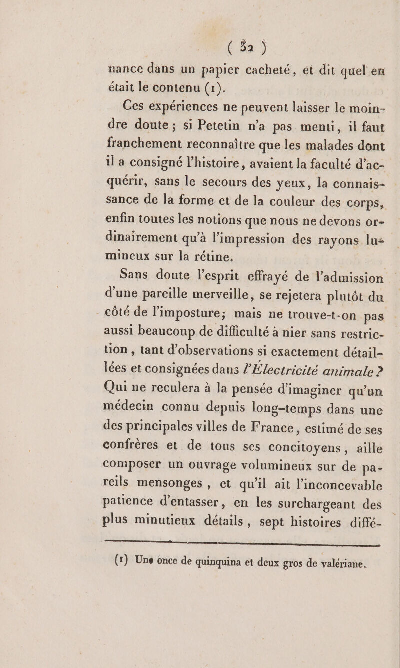 nancé dans un papier cacheté, ét dit quel en était le contenu (1). Ces expériences ne peuvent laisser le moin- dre doute; si Petetin n’a pas menti, il faut franchement reconnaître que les malades dont il a consigné l’histoire, avaient la faculté d’ac- quérir, sans le secours des yeux, la connais- sance de la forme et de la couleur des corps, enfin toutes les notions que nous ne devons or- dinairement qu'à l'impression des rayons lus mineux sur la rétine. | Sans doute l'esprit effrayé de l'admission d'une pareille merveille, se rejetera plutôt du - côté de l’imposture; mais ne trouve-t-on pas aussi beaucoup de difficulté à nier sans restric- tion , tant d'observations si exactement détail- lées et consignées dans l'Électricité animale ? Qui ne reculera à la pensée d'imaginer qu’un médecin connu depuis long-temps dans une des principales villes de France, estimé de ses confrères et de tous ses concitoyens, aille composer un ouvrage volumineux sur de pa- reils mensonges , et qu'il ait l’inconcevable patience d’entasser, en les surchargeant des plus minutieux détails, sept histoires diffé- momo mm emnpemen mn mmpnenee (x) Une once de quinquina et deux gros de valériane.